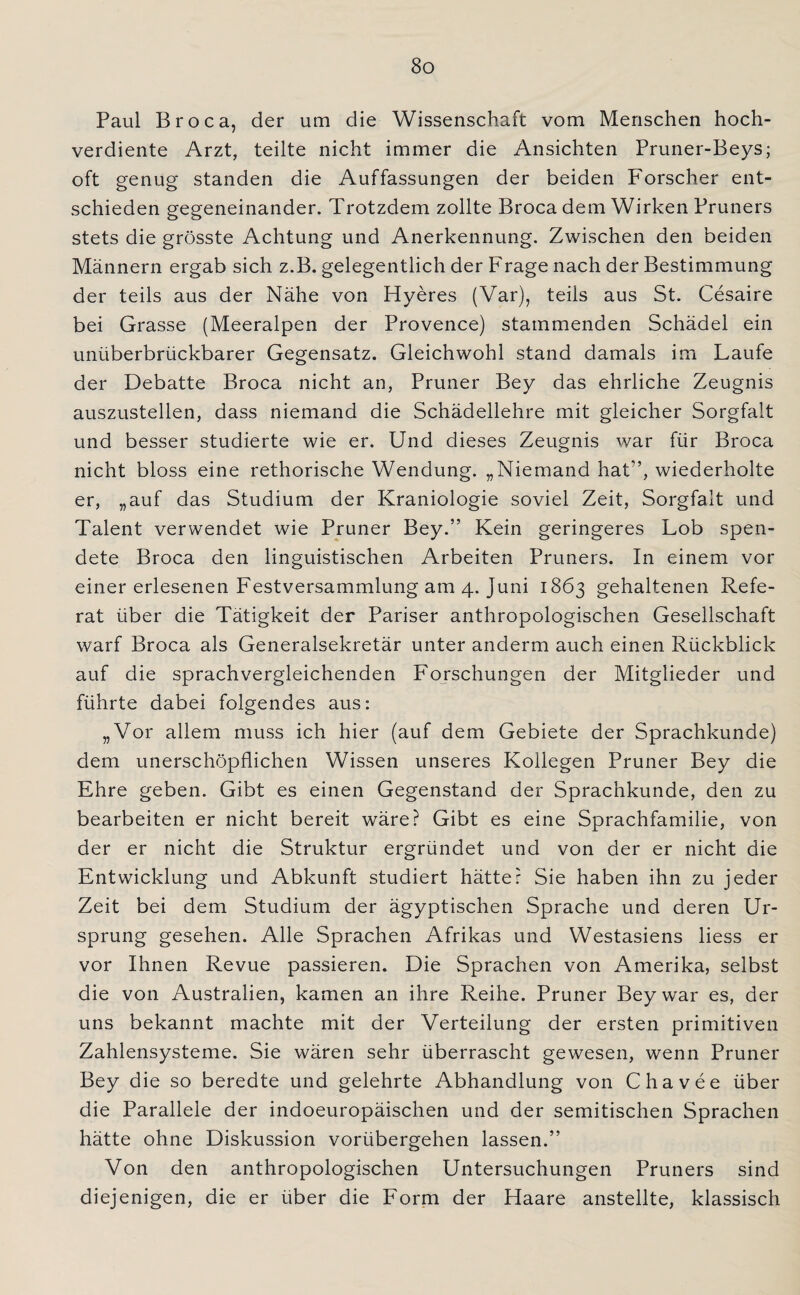 Paul Broca, der um die Wissenschaft vom Menschen hoch¬ verdiente Arzt, teilte nicht immer die Ansichten Pruner-Beys; oft genug standen die Auffassungen der beiden Forscher ent¬ schieden gegeneinander. Trotzdem zollte Broca dem Wirken Pruners stets die grösste Achtung und Anerkennung. Zwischen den beiden Männern ergab sich z.B. gelegentlich der Frage nach der Bestimmung der teils aus der Nähe von Hyeres (Var), teils aus St. Cesaire bei Grasse (Meeralpen der Provence) stammenden Schädel ein unüberbrückbarer Gegensatz. Gleichwohl stand damals im Laufe der Debatte Broca nicht an, Pruner Bey das ehrliche Zeugnis auszustellen, dass niemand die Schädellehre mit gleicher Sorgfalt und besser studierte wie er. Und dieses Zeugnis war für Broca nicht bloss eine rethorische Wendung. „Niemand hat'’, wiederholte er, „auf das Studium der Kraniologie soviel Zeit, Sorgfalt und Talent verwendet wie Pruner Bey.” Kein geringeres Lob spen¬ dete Broca den linguistischen Arbeiten Pruners. In einem vor einer erlesenen Festversammlung am 4. Juni 1863 gehaltenen Refe¬ rat über die Tätigkeit der Pariser anthropologischen Gesellschaft warf Broca als Generalsekretär unter anderm auch einen Rückblick auf die sprachvergleichenden Forschungen der Mitglieder und führte dabei folgendes aus: „Vor allem muss ich hier (auf dem Gebiete der Sprachkunde) dem unerschöpflichen Wissen unseres Kollegen Pruner Bey die Ehre geben. Gibt es einen Gegenstand der Sprachkunde, den zu bearbeiten er nicht bereit wäre? Gibt es eine Sprachfamilie, von der er nicht die Struktur ergründet und von der er nicht die Entwicklung und Abkunft studiert hätte? Sie haben ihn zu jeder Zeit bei dem Studium der ägyptischen Sprache und deren Ur¬ sprung gesehen. Alle Sprachen Afrikas und Westasiens Hess er vor Ihnen Revue passieren. Die Sprachen von Amerika, selbst die von Australien, kamen an ihre Reihe. Pruner Bey war es, der uns bekannt machte mit der Verteilung der ersten primitiven Zahlensysteme. Sie wären sehr überrascht gewesen, wenn Pruner Bey die so beredte und gelehrte Abhandlung von Chavee über die Parallele der indoeuropäischen und der semitischen Sprachen hätte ohne Diskussion vorübergehen lassen.” Von den anthropologischen Untersuchungen Pruners sind diejenigen, die er über die Form der Haare anstellte, klassisch