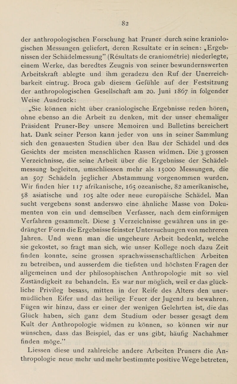 der anthropologischen Forschung hat Pruner durch seine kraniolo- gischen Messungen geliefert, deren Resultate er in seinen: „Ergeb¬ nissen der Schädelmessung” (Resultats de craniometrie) niederlegte, einem Werke, das beredtes Zeugnis von seiner bewundernswerten Arbeitskraft ablegte und ihm geradezu den Ruf der Unerreich¬ barkeit eintrug. Broca gab diesem Gefühle auf der Festsitzung der anthropologischen Gesellschaft am 20. Juni 1867 in folgender Weise Ausdruck: „Sie können nicht über craniologische Ergebnisse reden hören, ohne ebenso an die Arbeit zu denken, mit der unser ehemaliger Präsident Pruner-Bey unsere Memoiren und Bulletins bereichert hat. Dank seiner Person kann jeder von uns in seiner Sammlung sich den genauesten Studien über den Bau der Schädel und des Gesichts der meisten menschlichen Rassen widmen. Die 3 grossen Verzeichnisse, die seine Arbeit über die Ergebnisse der Schädel¬ messung begleiten, umschliessen mehr als 15000 Messungen, die an 507 Schädeln jeglicher Abstammung vorgenommen wurden. Wir finden hier 117 afrikanische, 165 ozeanische, 82 amerikanische, 58 asiatische und 105 alte oder neue europäische Schädel. Man sucht vergebens sonst anderswo eine ähnliche Masse von Doku¬ menten von ein und demselben Verfasser, nach dem einförmigen Verfahren gesammelt. Diese 3 Verzeichnisse gewähren uns in ge¬ drängter Form die Ergebnisse feinster Untersuchungen von mehreren Jahren. Und wenn man die ungeheure Arbeit bedenkt, welche sie gekostet, so fragt man sich, wie unser Kollege noch dazu Zeit finden konnte, seine grossen sprachwissenschaftlichen Arbeiten zu betreiben, und ausserdem die tiefsten und höchsten Fragen der allgemeinen und der philosophischen Anthropologie mit so viel Zuständigkeit zu behandeln. Es war nur möglich, weil er das glück¬ liche Privileg besass, mitten in der Reife des Alters den uner¬ müdlichen Eifer und das heilige Feuer der Jugend zu bewahren. Fügen wir hinzu, dass er einer der wenigen Gelehrten ist, die das Glück haben, sich ganz dem Studium oder besser gesagt dem Kult der Anthropologie widmen zu können, so können wir nur wünschen, dass das Beispiel, das er uns gibt, häufig Nachahmer finden möge.” Liessen diese und zahlreiche andere Arbeiten Pruners die An¬ thropologie neue mehr und mehr bestimmte positive Wege betreten,