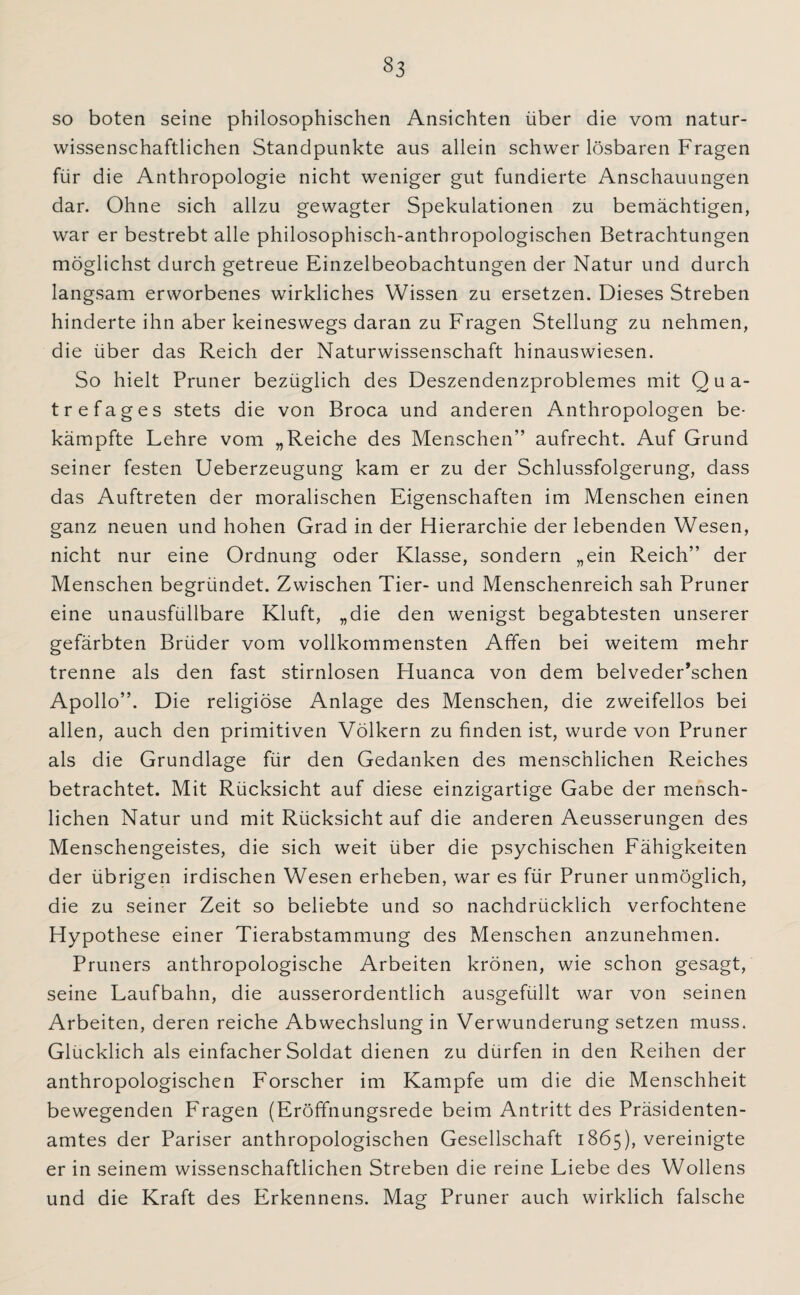 §3 so boten seine philosophischen Ansichten über die vom natur¬ wissenschaftlichen Standpunkte aus allein schwer lösbaren Fragen für die Anthropologie nicht weniger gut fundierte Anschauungen dar. Ohne sich allzu gewagter Spekulationen zu bemächtigen, war er bestrebt alle philosophisch-anthropologischen Betrachtungen möglichst durch getreue Einzelbeobachtungen der Natur und durch langsam erworbenes wirkliches Wissen zu ersetzen. Dieses Streben hinderte ihn aber keineswegs daran zu Fragen Stellung zu nehmen, die über das Reich der Naturwissenschaft hinauswiesen. So hielt Pruner bezüglich des Deszendenzproblemes mit Qua- trefages stets die von Broca und anderen Anthropologen be¬ kämpfte Lehre vom „Reiche des Menschen” aufrecht. Auf Grund seiner festen Ueberzeugung kam er zu der Schlussfolgerung, dass das Auftreten der moralischen Eigenschaften im Menschen einen ganz neuen und hohen Grad in der Hierarchie der lebenden Wesen, nicht nur eine Ordnung oder Klasse, sondern „ein Reich” der Menschen begründet. Zwischen Tier- und Menschenreich sah Pruner eine unausfüllbare Kluft, „die den wenigst begabtesten unserer gefärbten Brüder vom vollkommensten Affen bei weitem mehr trenne als den fast stirnlosen Huanca von dem belveder’schen Apollo”. Die religiöse Anlage des Menschen, die zweifellos bei allen, auch den primitiven Völkern zu finden ist, wurde von Pruner als die Grundlage für den Gedanken des menschlichen Reiches betrachtet. Mit Rücksicht auf diese einzigartige Gabe der mensch¬ lichen Natur und mit Rücksicht auf die anderen Aeusserungen des Menschengeistes, die sich weit über die psychischen Fähigkeiten der übrigen irdischen Wesen erheben, war es für Pruner unmöglich, die zu seiner Zeit so beliebte und so nachdrücklich verfochtene Hypothese einer Tierabstammung des Menschen anzunehmen. Pruners anthropologische Arbeiten krönen, wie schon gesagt, seine Laufbahn, die ausserordentlich ausgefüllt war von seinen Arbeiten, deren reiche Abwechslung in Verwunderung setzen muss. Glücklich als einfacher Soldat dienen zu dürfen in den Reihen der anthropologischen Forscher im Kampfe um die die Menschheit bewegenden Fragen (Eröffnungsrede beim Antritt des Präsidenten¬ amtes der Pariser anthropologischen Gesellschaft 1865), vereinigte er in seinem wissenschaftlichen Streben die reine Liebe des Wollens und die Kraft des Erkennens. Mag Pruner auch wirklich falsche