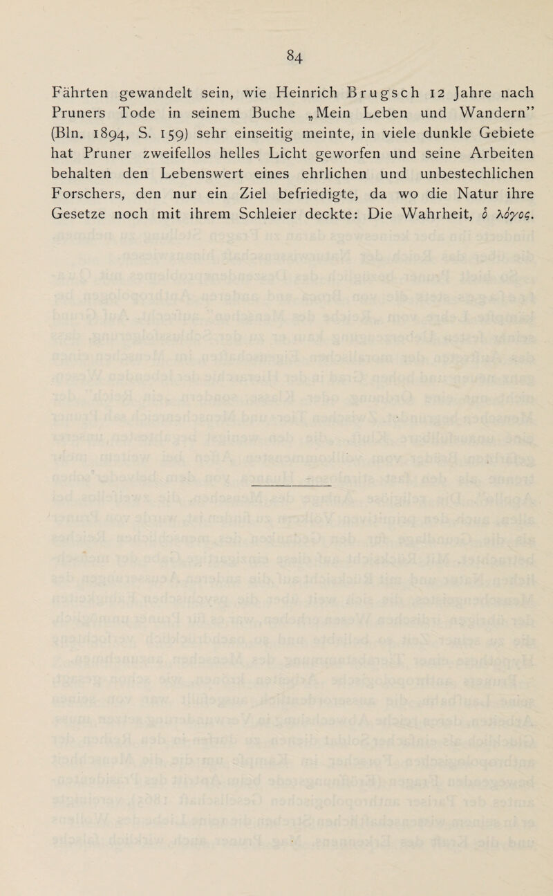 Fährten gewandelt sein, wie Heinrich Brugsch 12 Jahre nach Pruners Tode in seinem Buche „Mein Leben und Wandern” (Bin. 1894, S. 159) sehr einseitig meinte, in viele dunkle Gebiete hat Pruner zweifellos helles Licht geworfen und seine Arbeiten behalten den Lebenswert eines ehrlichen und unbestechlichen Forschers, den nur ein Ziel befriedigte, da wo die Natur ihre Gesetze noch mit ihrem Schleier deckte: Die Wahrheit, 0 A6yog.