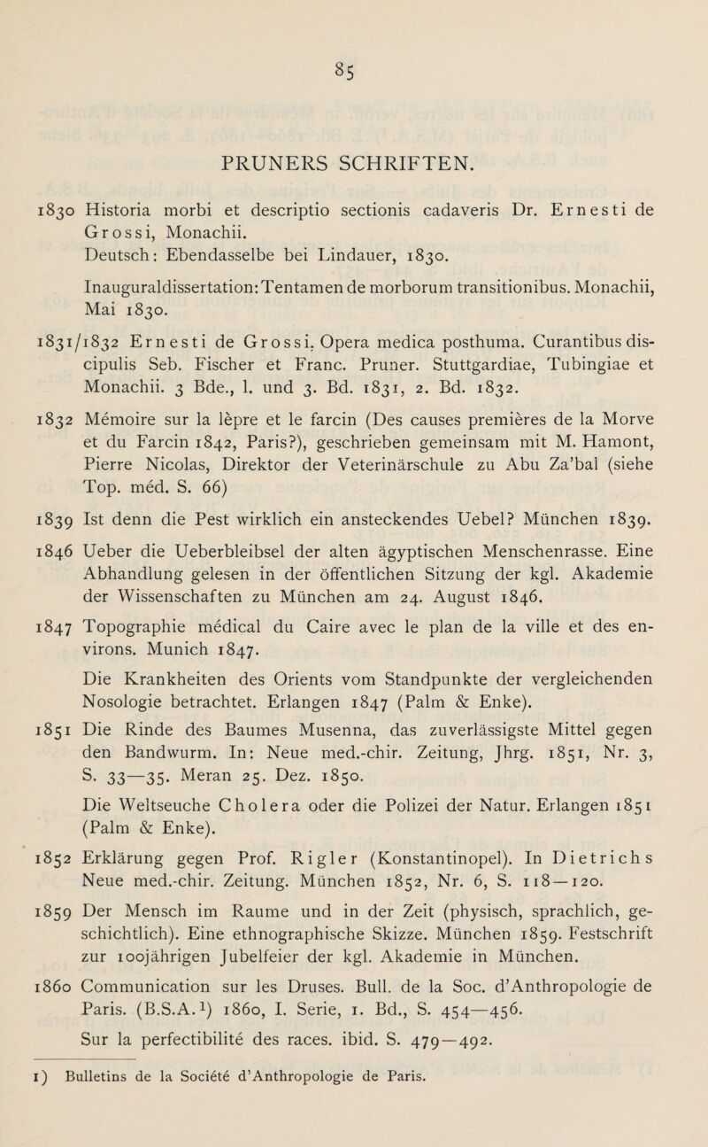 PRUNERS SCHRIFTEN. 1830 Historia morbi et descriptio sectionis cadaveris Dr. Ernesti de Grossi, Monachii. Deutsch: Ebendasselbe bei Lindauer, 1830. Inauguraldissertation:Tentamen de morborum transitionibus. Monachii, Mai 1830. 1831/1832 Ernesti de Grossi, Opera medica posthuma. Curantibus dis- cipulis Seb. Fischer et Franc. Pruner. Stuttgardiae, Tubingiae et Monachii. 3 Bde., 1. und 3. Bd. 1831, 2. Bd. 1832. 1832 Memoire sur la lepre et le farcin (Des causes premieres de la Morve et du Farcin 1842, Paris?), geschrieben gemeinsam mit M. Hamont, Pierre Nicolas, Direktor der Veterinärschule zu Abu Za’bal (siehe Top. med. S. 66) 1839 Ist denn die Pest wirklich ein ansteckendes Uebel? München 1839. 1846 Ueber die Ueberbleibsel der alten ägyptischen Menschenrasse. Eine Abhandlung gelesen in der öffentlichen Sitzung der kgl. Akademie der Wissenschaften zu München am 24. August 1846. 1847 Topographie medical du Caire avec le plan de la ville et des en- virons. Munich 1847. Die Krankheiten des Orients vom Standpunkte der vergleichenden Nosologie betrachtet. Erlangen 1847 (Palm & Enke). 1851 Die Rinde des Baumes Musenna, das zuverlässigste Mittel gegen den Bandwurm. In: Neue med.-chir. Zeitung, Jhrg. 1851, Nr. 3, S. 33—35. Meran 25. Dez. 1850. Die Weltseuche Cholera oder die Polizei der Natur. Erlangen 1851 (Palm & Enke). 1852 Erklärung gegen Prof. Ri gier (Konstantinopel). In Dietrichs Neue med.-chir. Zeitung. München 1852, Nr. 6, S. 118 — 120. 1859 Der Mensch im Raume und in der Zeit (physisch, sprachlich, ge¬ schichtlich). Eine ethnographische Skizze. München 1859. Festschrift zur 1 oojährigen Jubelfeier der kgl. Akademie in München. 1860 Communication sur les Druses. Bull, de la Soc. d’Anthropologie de Paris. (B.S.A.1) 1860, I. Serie, 1. Bd., S. 454—456. Sur la perfectibilite des races. ibid. S. 479—492.