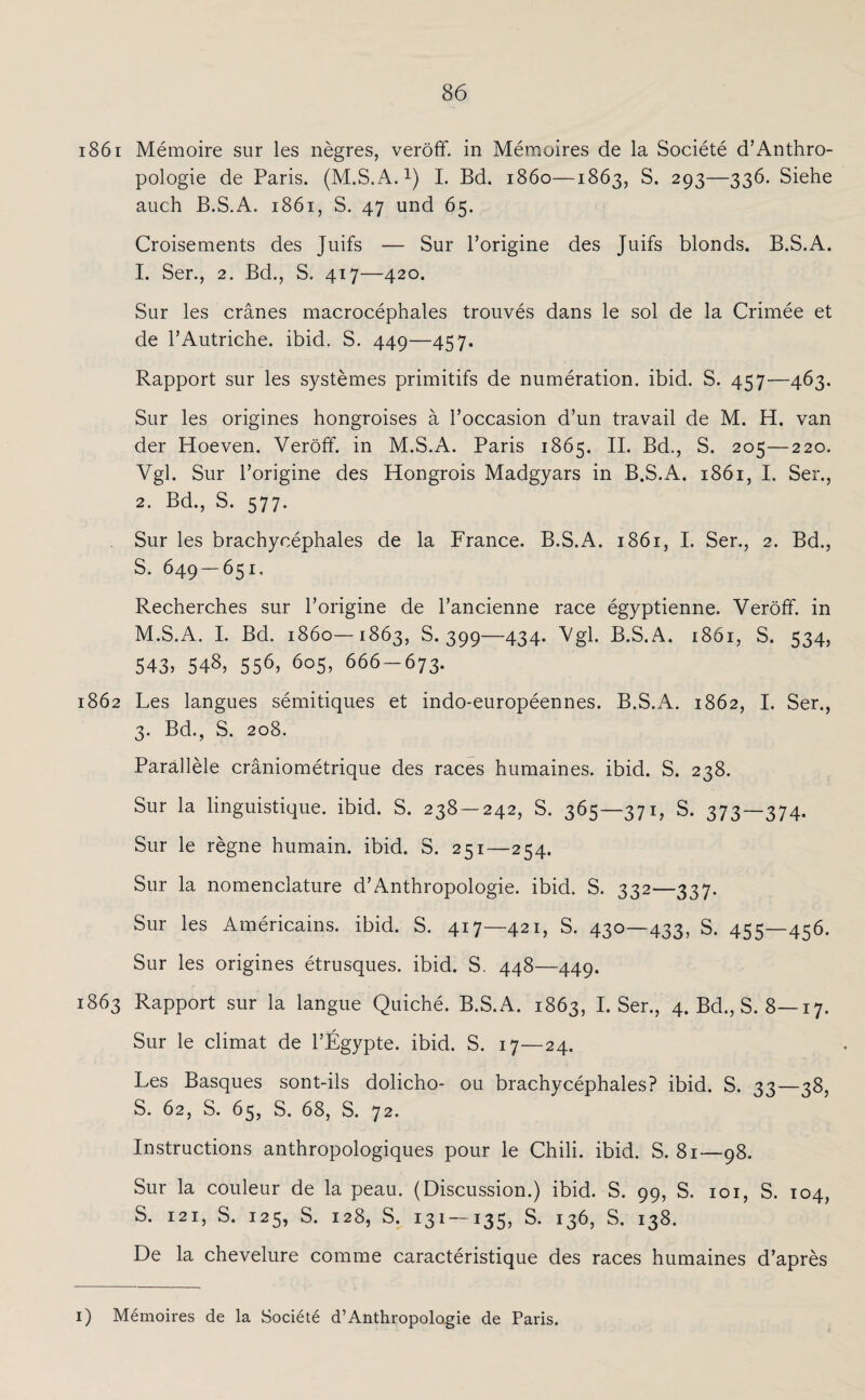 1861 Memoire sur les negres, veröff. in Memoires de la Societe d’Anthro¬ pologie de Paris. (M.S.A.1) I. Bd. 1860—1863, S. 293—336. Siehe auch B.S.A. 1861, S. 47 und 65. Croisements des Juifs — Sur Porigine des Juifs blonds. B.S.A. 1. Ser., 2. Bd., S. 417—420. Sur les cränes macrocephales trouves dans le sol de la Crimee et de l’Autriche. ibid. S. 449—457. Rapport sur les systemes primitifs de numeration. ibid. S. 457—463. Sur les origines hongroises a Poccasion d’un travail de M. H. van der Hoeven. Veröff. in M.S.A. Paris 1865. II. Bd., S. 205—220. Vgl. Sur Porigine des Hongrois Madgyars in B.S.A. 1861, I. Ser., 2. Bd., S. 577. Sur les brachyeephales de la France. B.S.A. 1861, I. Ser., 2. Bd., S. 649 — 651. Recherches sur Porigine de Pancienne race egyptienne. Veröff. in M.S.A. I. Bd. 1860—1863, S. 399—434. Vgl. B.S.A. 1861, S. 534, 543? 548, 556> 6o5> 666-673. 1862 Les langues semitiques et indo-europeennes. B.S.A. 1862, I. Ser., 3. Bd., S. 208. Parallele cräniometrique des races humaines. ibid. S. 238. Sur la linguistique. ibid. S. 238 — 242, S. 365—371, S. 373—374. Sur le regne humain. ibid. S. 251—254. Sur la nomenclature d’Anthropologie. ibid. S. 332—337. Sur les Americains. ibid. S. 417—421, S. 430—433, S. 455—456. Sur les origines etrusques. ibid. S. 448—449. 1863 Rapport sur la langue Quiche. B.S.A. 1863, I. Ser., 4. Bd., S. 8—17. Sur le climat de PEgypte. ibid. S. 17—24. Les Basques sont-ils dolicho- 011 brachyeephales? ibid. S. 33—38, S. 62, S. 65, S. 68, S. 72. Instructions anthropologiques pour le Chili, ibid. S. 81—98. Sur la couleur de la peau. (Discussion.) ibid. S. 99, S. 101, S. 104, S. 121, S. 125, S. 128, S. 131-135. S. 136, S. 138. De la chevelure comme caracteristique des races humaines d’apres