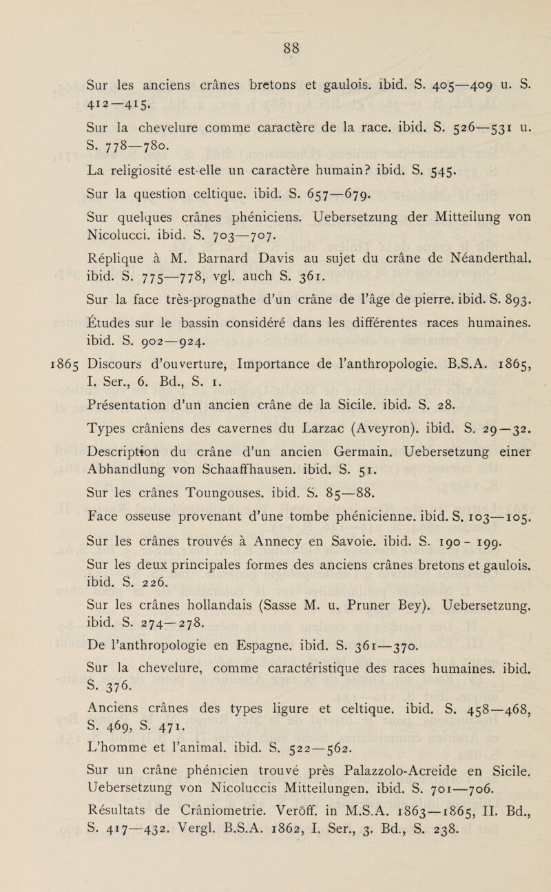 Sur les anciens cränes bretons et gaulois. ibid. S. 405—409 u. S. 412—415. Sur la chevelure comme caractere de la race. ibid. S. 526—531 u. S. 778—780. La religiosite est-elle un caractere humain? ibid. S. 545. Sur la question celtique. ibid. S. 657—679. Sur quelques cranes pheniciens. Uebersetzung der Mitteilung von Nicolucci. ibid. S. 703—707. Replique ä M. Barnard Davis au sujet du cräne de Neanderthal. ibid. S. 775—778, vgl. auch S. 361. Sur la face tres-prognathe d’un cräne de Tage de pierre. ibid. S. 893. Etudes sur le bassin considere dans les differentes races humaines. ibid. S. 902 — 924. 1865 Discours d’ouverture, Importance de l’anthropologie. B.S.A. 1865, I. Ser., 6. Bd., S. 1. Presentation d’un ancien cräne de la Sicile. ibid. S. 28. Types cräniens des cavernes du Larzac (Aveyron). ibid. S. 29 — 32. Descriptton du cräne d’un ancien Germain. Uebersetzung einer Abhandlung von Schaaffhausen. ibid. S. 51. Sur les cränes Toungouses. ibid. S. 85—88. Face osseuse provenant d’une tombe phenicienne. ibid. S. 103—105. Sur les cränes trouves ä Annecy en Savoie. ibid. S. 190- 199. Sur les deux principales formes des anciens cränes bretons et gaulois. ibid. S. 226, Sur les cränes hollandais (Sasse M. u. Pruner Bey). Uebersetzung. ibid. S. 274—278. De l’anthropologie en Espagne. ibid. S. 361—370. Sur la chevelure, comme caracteristique des races humaines. ibid. S. 376. Anciens cränes des types ligure et celtique. ibid. S. 458—468, S. 469, S. 471. L’homme et l’animal. ibid. S. 522—562. Sur un cräne phenicien trouve pres Palazzolo-Acreide en Sicile. Uebersetzung von Nicoluccis Mitteilungen, ibid. S. 701—706. Resultats de Cräniometrie. Veröff. in M.S.A. 1863 —1865, II. Bd., S. 417—432. Vergl. B.S.A. 1862, I. Ser., 3. Bd., S. 238.