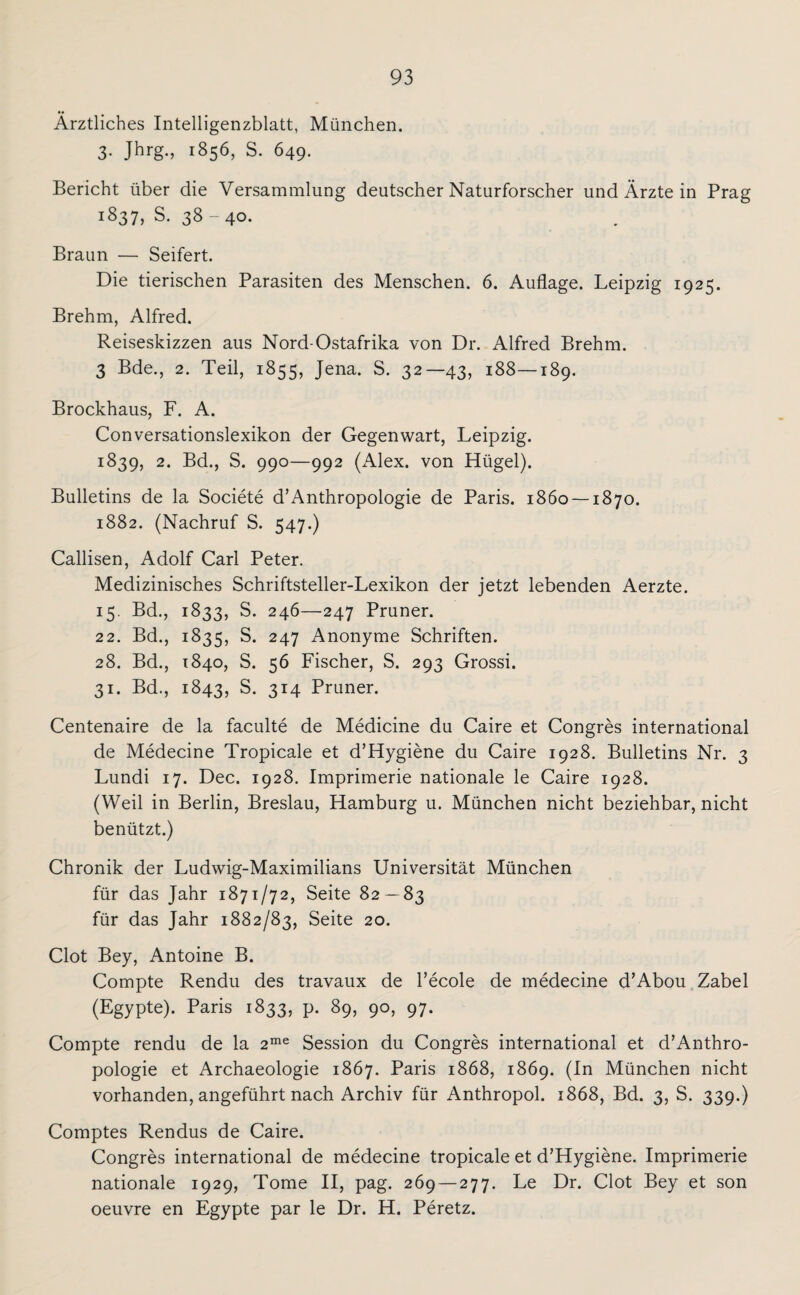 Ärztliches Intelligenzblatt, München. 3- Jhrg., 1856, S. 649. Bericht über die Versammlung deutscher Naturforscher und Ärzte in Prag 1837^.38-40. Braun — Seifert. Die tierischen Parasiten des Menschen. 6. Auflage. Leipzig 1925. Brehm, Alfred. Reiseskizzen aus Nord-Ostafrika von Dr. Alfred Brehm. 3 Bde., 2. Teil, 1855, Jena. S. 32—43, 188—189. Brockhaus, F. A. Conversationslexikon der Gegenwart, Leipzig. 1839, 2. Bd., S. 990—992 (Alex, von Hügel). Bulletins de la Societe d’Anthropologie de Paris. 1860 — 1870. 1882. (Nachruf S. 547.) Callisen, Adolf Carl Peter. Medizinisches Schriftsteller-Lexikon der jetzt lebenden Aerzte. 15. Bd., 1833, S. 246—247 Pruner. 22. Bd., 1835, S. 247 Anonyme Schriften. 28. Bd., 1840, S. 56 Fischer, S. 293 Grossi. 31. Bd., 1843, S. 314 Pruner. Centenaire de la faculte de Medicine du Caire et Congres international de Medecine Tropicale et d’Hygiene du Caire 1928. Bulletins Nr. 3 Lundi 17. Dec. 1928. Imprimerie nationale le Caire 1928. (Weil in Berlin, Breslau, Hamburg u. München nicht beziehbar, nicht benützt.) Chronik der Ludwig-Maximilians Universität München für das Jahr 1871/72, Seite 82 — 83 für das Jahr 1882/83, Seite 20. Clot Bey, Antoine B. Compte Rendu des travaux de l’ecole de medecine d’Abou Zabel (Egypte). Paris 1833, p. 89, 90, 97. Compte rendu de la 2me Session du Congres international et d’Anthro¬ pologie et Archaeologie 1867. Paris 1868, 1869. (In München nicht vorhanden, angeführt nach Archiv für Anthropol. 1868, Bd. 3, S. 339.) Comptes Rendus de Caire. Congres international de medecine tropicale et d’Hygiene. Imprimerie nationale 1929, Tome II, pag. 269 — 277. Le Dr. Clot Bey et son oeuvre en Egypte par le Dr. H. Peretz.