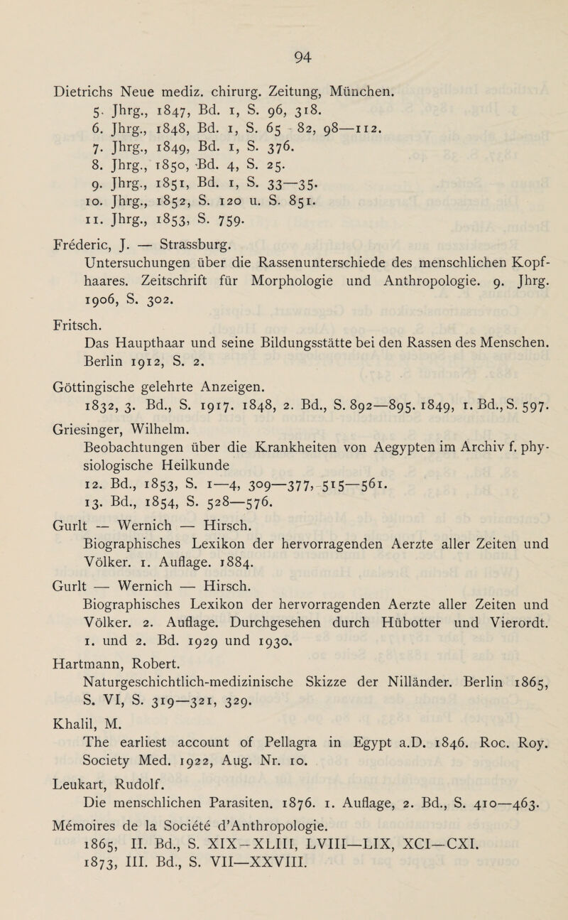 Dietrichs Neue mediz. Chirurg. Zeitung, München. 5. Jhrg., 1847, U $• 96, 3l8- 6. Jhrg., 1848, Bd. 1, S. 65 - 82, 98—112. 7. Jhrg., 1849, Bd. 1, S. 376. 8. Jhrg., 1850, -Bd. 4, S. 25. 9. Jhrg., 1851, Bd. 1, S. 33—35. 10. Jhrg., 1852, S. 120 u. S. 851. 11. Jhrg., 1853, S. 759. Frederic, J. — Strassburg. Untersuchungen über die Rassenunterschiede des menschlichen Kopf¬ haares. Zeitschrift für Morphologie und Anthropologie. 9. Jhrg. 1906, S. 302. Fritsch. Das Haupthaar und seine Bildungsstätte bei den Rassen des Menschen. Berlin 1912, S. 2. Göttingische gelehrte Anzeigen. 1832,3. Bd., S. 1917. 1848, 2. Bd., S. 892—895.1849, i.Bd.,S. 597. Griesinger, Wilhelm. Beobachtungen über die Krankheiten von Aegypten im Archiv f. phy¬ siologische Heilkunde 12. Bd., 1853, S. 1—4, 309—377>-5T5—561. 13. Bd., 1854, S. 528—576. Gurlt — Wernich — Hirsch. Biographisches Lexikon der hervorragenden Aerzte aller Zeiten und Völker. 1. Auflage. 1884. Gurlt — Wernich — Hirsch. Biographisches Lexikon der hervorragenden Aerzte aller Zeiten und Völker. 2. Auflage. Durchgesehen durch Hübotter und Vierordt. 1. und 2. Bd. 1929 und 1930. Hartmann, Robert. Naturgeschichtlich-medizinische Skizze der Nilländer. Berlin 1865, S. VI, S. 319—321, 329. Khalil, M. The earliest account of Pellagra in Egypt a.D. 1846. Roc. Roy. Society Med. 1922, Aug. Nr. 10. Leukart, Rudolf. Die menschlichen Parasiten. 1876. 1. Auflage, 2. Bd., S. 410—463. Memoires de la Societe d’Anthropologie. 1865, II. Bd., S. XIX-XLIII, LVIII—LIX, XCI—CXI. 1873, III. Bd., S. VII—XXVIII.