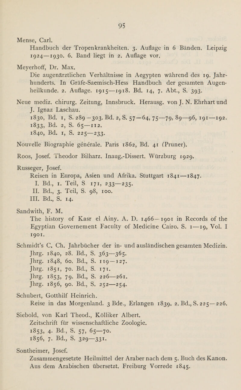 Mense, Carl. Handbuch der Tropenkrankheiten. 3. Auflage in 6 Bänden. Leipzig 1924—1930. 6. Band liegt in 2. Auflage vor. Meyerhoff, Dr. Max. Die augenärztlichen Verhältnisse in Aegypten während des 19. Jahr¬ hunderts. In Gräfe-Saemisch-Hess Handbuch der gesamten Augen¬ heilkunde. 2. Auflage. 1915—1918. Bd. 14, 7. Abt., S. 393. Neue mediz. Chirurg. Zeitung, Innsbruck. Herausg. von J. N. Ehrhart und J. Ignaz Laschau. 1830, Bd. 1, S. 289 —303. Bd. 2, S. 57—64,75—79, 89—96,191 —192. 1833, Bd. 2, S. 65—112. 1840, Bd. 1, S. 225—233. Nouvelle Biographie generale. Paris 1862, Bd. 41 (Pruner). Roos, Josef. Theodor Bilharz. Inaug.-Dissert. Würzburg 1929. Russeger, Josef. Reisen in Europa, Asien und Afrika. Stuttgart 1841 —1847. I. Bd., 1. Teil, S 171, 233—235. II. Bd., 3. Teil, S. 98, 100. III. Bd., S. 14. Sandwith, F. M. The history of Kasr el Ainy. A. D. 1466—1901 in Records of the Egyptian Governement Faculty of Medicine Cairo. S. 1 —19, Vol. I 1901. Schmidt’s C. Ch. Jahrbücher der in- und ausländischen gesamten Medizin. Jhrg. 1840, 28. Bd., S. 363—365. Jhrg. 1848, 60. Bd., S. 119 — 127. Jhrg. 1851, 70. Bd., S. 171. Jhrg. 1853, 79. Bd., S. 226—261. Jhrg. 1856, 90. Bd., S. 252—254. Schubert, Gotthilf Heinrich. Reise in das Morgenland. 3 Bde., Erlangen 1839. 2. Bd.,8.225—226. Siebold, von Karl Theod., Kölliker Albert. Zeitschrift für wissenschaftliche Zoologie. 1853, 4. Bd., S. 57, 65—70. 1856, 7. Bd., S. 329—331- Sontheimer, Josef. Zusammengesetzte Heilmittel der Araber nach dem 5. Buch des Kanon. Aus dem Arabischen übersetzt. Freiburg Vorrede 1845.