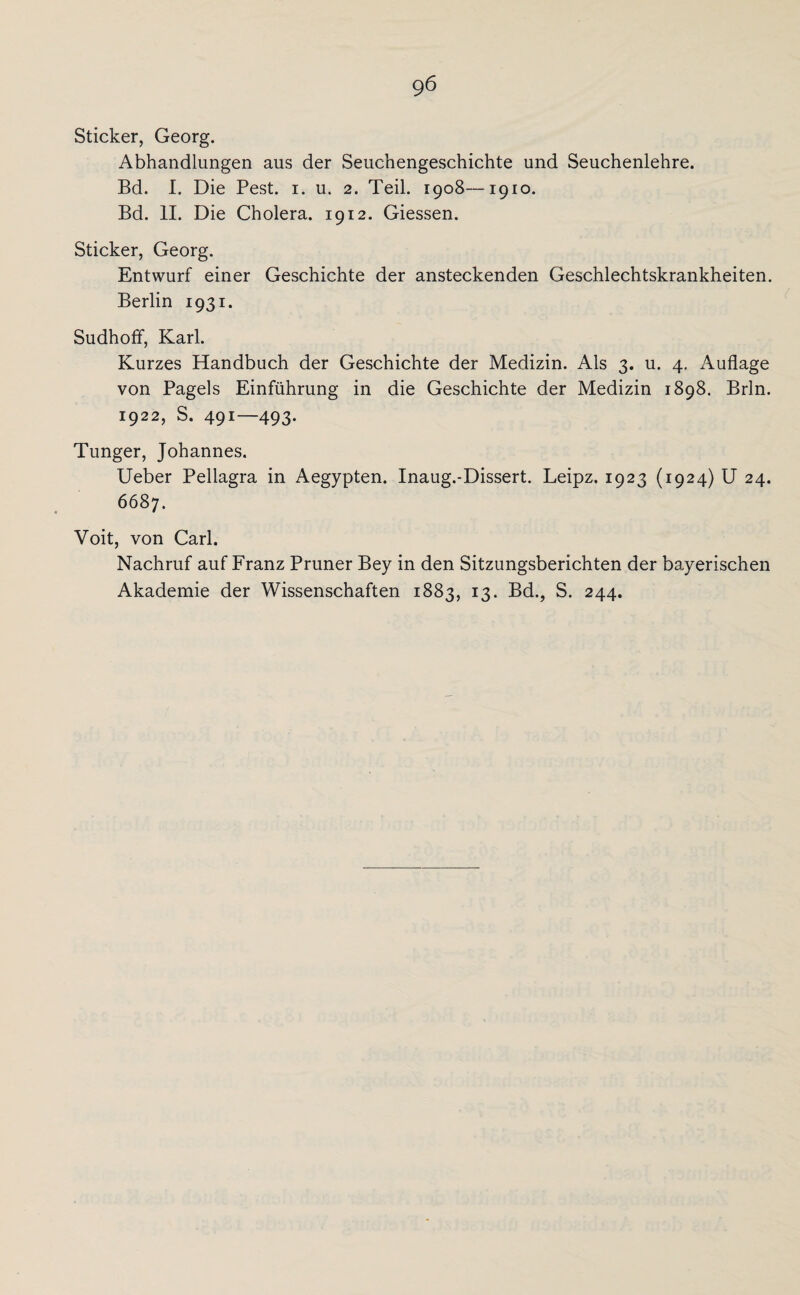 gö Sticker, Georg. Abhandlungen aus der Seuchengeschichte und Seuchenlehre. Bd. I. Die Pest. i. u. 2. Teil. 1908—1910. Bd. II. Die Cholera. 1912. Giessen. Sticker, Georg. Entwurf einer Geschichte der ansteckenden Geschlechtskrankheiten. Berlin 1931. Sudhoff, Karl. Kurzes Handbuch der Geschichte der Medizin. Als 3. u. 4. Auflage von Pagels Einführung in die Geschichte der Medizin 1898. Brln. 1922, S. 491—493. Tunger, Johannes. Ueber Pellagra in Aegypten. Inaug.-Dissert. Leipz. 1923 (1924) U 24. 6687. Voit, von Carl. Nachruf auf Franz Pruner Bey in den Sitzungsberichten der bayerischen Akademie der Wissenschaften 1883, 13. Bd., S. 244.
