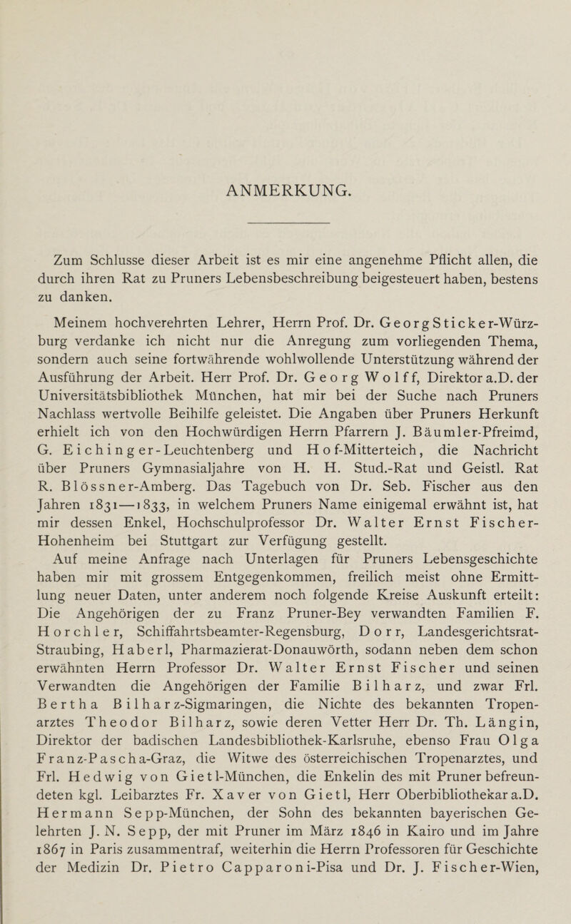ANMERKUNG. Zum Schlüsse dieser Arbeit ist es mir eine angenehme Pflicht allen, die durch ihren Rat zu Pruners Lebensbeschreibung beigesteuert haben, bestens zu danken. Meinem hochverehrten Lehrer, Herrn Prof. Dr. Georg Sticker-Würz¬ burg verdanke ich nicht nur die Anregung zum vorliegenden Thema, sondern auch seine fortwährende wohlwollende Unterstützung während der Ausführung der Arbeit. Herr Prof. Dr. Georg Wolff, Direktor a.D. der Universitätsbibliothek München, hat mir bei der Suche nach Pruners Nachlass wertvolle Beihilfe geleistet. Die Angaben über Pruners Herkunft erhielt ich von den Hochwürdigen Herrn Pfarrern ]. Bäumler-Pfreimd, G. E i c h i n g er-Leuchtenberg und H o f-Mitterteich, die Nachricht über Pruners Gymnasialjahre von H. H. Stud.-Rat und Geistl. Rat R. Blössner-Amberg. Das Tagebuch von Dr. Seb. Fischer aus den Jahren 1831—i 833, in welchem Pruners Name einigemal erwähnt ist, hat mir dessen Enkel, Hochschulprofessor Dr. Walter Ernst Fischer- Hohenheim bei Stuttgart zur Verfügung gestellt. Auf meine Anfrage nach Unterlagen für Pruners Lebensgeschichte haben mir mit grossem Entgegenkommen, freilich meist ohne Ermitt¬ lung neuer Daten, unter anderem noch folgende Kreise Auskunft erteilt: Die Angehörigen der zu Franz Pruner-Bey verwandten Familien F. Horch ler, Schiflahrtsbeamter-Regensburg, Dorr, Landesgerichtsrat- Straubing, Haberl, Pharmazierat-Donauwörth, sodann neben dem schon erwähnten Herrn Professor Dr. Walter Ernst Fischer und seinen Verwandten die Angehörigen der Familie Bilharz, und zwar Frl. Bertha B i 1 h a r z-Sigmaringen, die Nichte des bekannten Tropen¬ arztes Theodor Bilharz, sowie deren Vetter Herr Dr. Th. Längin, Direktor der badischen Landesbibliothek-Karlsruhe, ebenso Frau Olga Franz-Pascha-Graz, die Witwe des österreichischen Tropenarztes, und Frl. Hedwig von Gietl-München, die Enkelin des mit Pruner befreun¬ deten kgl. Leibarztes Fr. Xaver von Gietl, Herr Oberbibliothekar a.D. Hermann Sepp-München, der Sohn des bekannten bayerischen Ge¬ lehrten J. N. Sepp, der mit Pruner im März 1846 in Kairo und im Jahre 1867 in Paris zusammentraf, weiterhin die Herrn Professoren für Geschichte der Medizin Dr. Pietro Capparoni-Pisa und Dr. J. Fischer-Wien,
