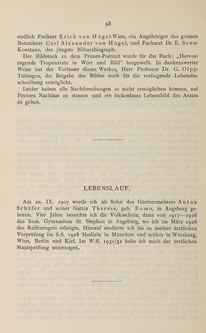 endlich Freiherr Erich von Hügel-Wien, ein Angehöriger des grossen Botanikers Carl Alexander von Hügel, und Facharzt Dr. E. Senn- Konstanz, der jüngste Bilharzbiograph. Der Bildstock zu dem Pruner-Portrait wurde für das Buch: „Hervor¬ ragende Tropenärzte in Wort und Bild” hergestellt. In dankenswerter Weise hat der Verfasser dieses Werkes, Herr Professor Dr. G. Olpp- Tübingen, die Beigabe des Bildes auch für die vorliegende Lebensbe¬ schreibung ermöglicht. Leider haben alle Nachforschungen es nicht ermöglichen können, auf Pruners Nachlass zu stossen und ein lückenloses Lebensbild des Arztes zu geben. LEBENSLAUF. Am 20. IX. 1907 wurde ich als Sohn des Gärtnermeisters Anton Schäfer und seiner Gattin Therese, geb. B u m o, in Augsburg ge¬ boren. Vier Jahre besuchte ich die Volksschule, dann von 1917—1926 das hum. Gymnasium St. Stephan in Augsburg, wo ich im März 1926 das Reifezeugnis erlangte. Hierauf studierte ich bis zu meiner ärztlichen Vorprüfung im S.S. 1928 Medizin in München und seither in Würzburg, Wien, Berlin und Kiel. Im W.S. 1931/32 habe ich mich der ärztlichen Staatsprüfung unterzogen.