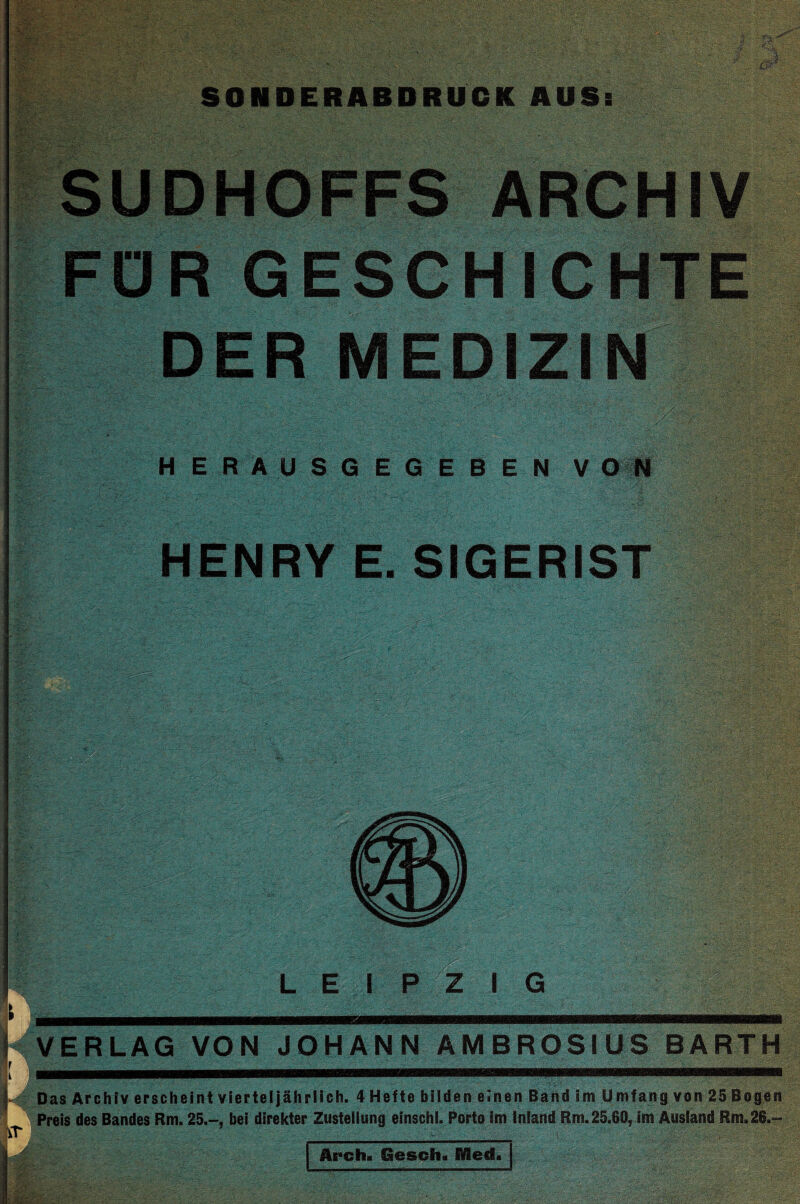 SONDERABDRUCK AUSs SUDHOFFS ARCHIV FÜR GESCHICHTE DER MEDIZIN H E R A U S G E G E B E N V O fl HENRY E. SIGERIST LEIPZIG y N VERLAG VON JOHANN AMBROSIUS BARTH [  ... ' ' ' :.......- l# Das Archiv erscheint vierteljährlich. 4 Hefte bilden einen Dahd im Umfang von 25 Bogen * Preis des Bandes Rm. 25.-, bei direkter Zustellung einschl. Porto im Inland Rm. 25.60, im Ausland Rm. 26.-' ^ ■ • j Arch« Gesch. Med«