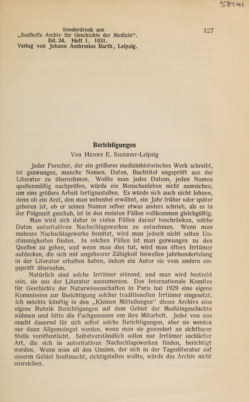 Sonderdruck aus ]27 „Sudhoffs Archiv für Geschichte der Medizin“. Bd. 24. Heft 1. 1931. Verlag von Johann Ambrosius Barth, Leipzig. Berichtigungen Von Henry E. SiGERisT-Leipzig Jeder Forscher, der ein größeres medizinhistorisches Werk schreibt, ist gezwungen, manche Namen, Daten, Buchtitel ungeprüft aus der Literatur zu übernehmen. Wollte man jedes Datum, jeden Namen quellenmäßig nachprüfen, würde ein Menschenleben nicht ausreichen, um eine größere Arbeit fertigzustellen. Es würde sich auch nicht lohnen, denn ob ein Arzt, den man nebenbei erwähnt, ein Jahr früher oder später geboren ist, ob er seinen Namen selber etwas anders schrieb, als es in der Folgezeit geschah, ist in den meisten Fällen vollkommen gleichgültig. Man wird sich daher in vielen Fällen darauf beschränken, solche Daten autoritativen Nachschlagewerken zu entnehmen. Wenn man mehrere Nachschlagewerke benützt, wird man jedoch nicht selten Un¬ stimmigkeiten finden. In solchen Fällen ist man gezwungen zu den Quellen zu gehen, und wenn man dies tut, wird man öfters Irrtümer aufdecken, die sich mit ungeheurer Zähigkeit bisweilen jahrhundertelang in der Literatur erhalten haben, indem ein Autor sie vom andern un¬ geprüft übernahm. Natürlich sind solche Irrtümer störend, und man wird bestrebt sein, sie aus der Literatur auszumerzen. Das Internationale Komitee für Geschichte der Naturwissenschaften in Paris hat 1929 eine eigene Kommission zur Berichtigung solcher traditionellen Irrtümer eingesetzt. Ich möchte künftig in den ,,Kleinen Mitteilungen“ dieses Archivs eine eigene Rubrik Berichtigungen auf dem Gebiet der Medizingeschichte widmen und bitte die Fachgenossen um ihre Mitarbeit. Jeder von uns macht dauernd für sich selbst solche Berichtigungen, aber sie werden nur dann Allgemeingut werden, wenn man sie gesondert an sichtbarer Stelle veröffentlicht. Selbstverständlich sollen nur Irrtümer sachlicher Art, die sich in autoritativen Nachschlagewerken finden, berichtigt werden. Wenn m.an all den Unsinn, der sich in der Tagesliteratur auf unserm Gebiet breitmacht, richtigstellen wollte, würde das Archiv nicht ausreichen.