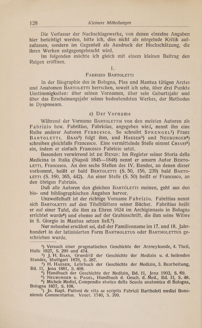 Die Verfasser der Nachschlagewerke, von denen einzelne Angaben hier berichtigt werden, bitte ich, dies nicht als nörgelnde Kritik auf¬ zufassen, sondern im Gegenteil als Ausdruck der Hochschätzung, die ihren Werken entgegengebracht vt^ird. Im folgenden möchte ich gleich mit einem kleinen Beitrag den Reigen eröffnen. 1. Fabrizio Bartoletti In der Biographie des in Bologna, Pisa und Mantua tätigen Arztes und Anatomen Bartoletti herrschen, soweit ich sehe, über drei Punkte Unstimmigkeiten: über seinen Vornamen, über sein Geburtsjahr und über das Erscheinungsjahr seines bedeutendsten Werkes, der Methodus in Dyspnoeam. a) Der Vorname Während der Vorname Bartolettis von den meisten Autoren als Fabrizio bzw. Fabritius, Fabricius, angegeben wird, nennt ihn eine Reihe anderer Autoren Francesco. So schreibt Sprengel^) Franz Bartoletti. Baas^) folgt ihm, und Haeser^) und Neuburger^) schreiben gleichfalls Francesco. Eine vermittelnde Stelle nimmt Chiari^) ein, indem er einfach Francesco Fabricio setzt. Besonders verwirrend ist de Renzi: Im Register seiner Storia della Medicina in Italia (Napoli 1845—1848) nennt er unsern Autor Berto- LETTi, Francesco. An den sechs Stellen des IV. Bandes, an denen dieser vorkommt, heißt er bald Bertoletti (S. 50, 156, 239) bald Barto¬ letti (S. 160, 365, 442). An einer Steile (S. 50) heißt er Francesco, an den übrigen Fabrizio. Daß alle Autoren den gleichen Bartöletti meinen, geht aus den bio- und bibliographischen Angaben hervor. Unzweifelhaft ist der richtige Vorname Fabrizio. Fabritius nennt sich Bartoletti auf den Titelblättern seiner Bücher. Fabritius heißt er auf einer Tafel, die ihm zu Ehren 1624 im Archiginnasio in Bologna errichtet wurde^) und ebenso auf der Grabinschrift, die ihm seine Witwe in S. Giorgio in Mantua setzen ließ.^) Nur nebenbei erwähnt sei, daß der Familienname im 17. und 18. Jahr¬ hundert in der latinisierten Form Bartholetus oder Bartholettus ge¬ schrieben wurde. 1) Versuch einer pragmatischen Geschichte der Arzneykunde, 4. Theil, Halle 1827, S. 290 und 474. 2) J. H. Baas, Grundriß der Geschichte der Medizin u. d. heilenden Standes, Stuttgart 1876, S. 387. D H. Haeser, Lehrbuch der Geschichte der Medizin, 3. Bearbeitung, Bd. II, Jena 1881, S. 408. ^) Handbuch der Geschichte der Medizin, Bd. II, Jena 1903, S. 69. ®) Neuburger u. Pagel, Handbuch d. Gesch. d. Med., Bd. II, S. 48. ®) Michele Medici, Compendio storico della Scuola anatomica di Bologna, Bologna 1857, S. 108. ^) Jo. Bapt. Paitoni de vita ac scriptis Fabricii Bartholeti medici Bono- niensis Commentarius. Venet. 1740, S. 399.