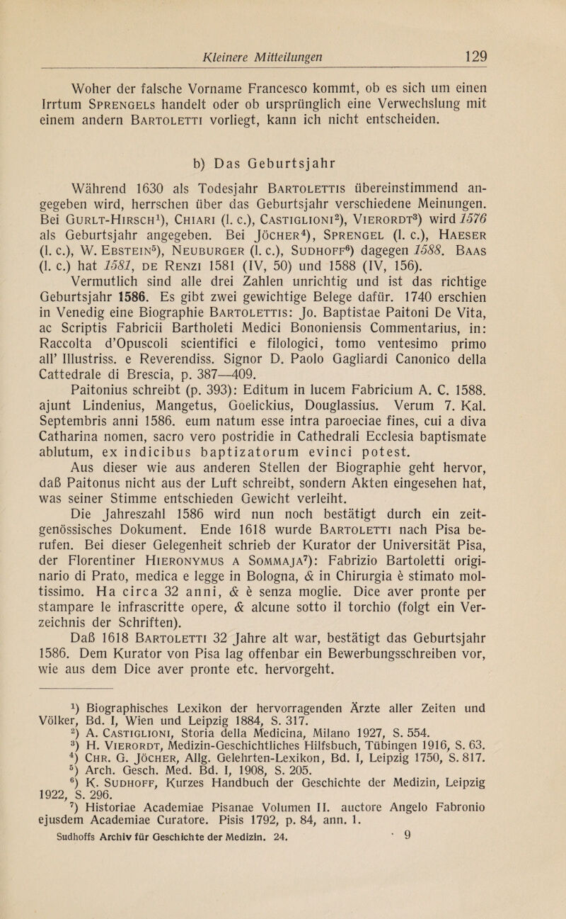 Woher der falsche Vorname Francesco kommt, ob es sich um einen Irrtum Sprengels handelt oder ob ursprünglich eine Verwechslung mit einem andern Bartoletti vorliegt, kann ich nicht entscheiden. b) Das Geburtsjahr Während 1630 als Todesjahr Bartolettis übereinstimmend an¬ gegeben wird, herrschen über das Geburtsjahr verschiedene Meinungen. Bei Gurlt-Hirsch^), Chiari (1. c.), Castiglioni^), Vierordt^) wird 1576 als Geburtsjahr angegeben. Bei Jöcher^), Sprengel (1. c.), Haeser (1. c.), W. Ebstein^), Neuburger (1. c.). Sudhoff®) dagegen 1588. Baas (1. c.) hat 1581, DE Renzi 1581 (IV, 50) und 1588 (IV, 156). Vermutlich sind alle drei Zahlen unrichtig und ist das richtige Geburtsjahr 1586. Es gibt zwei gewichtige Belege dafür. 1740 erschien in Venedig eine Biographie Bartolettis: Jo. Baptistae Paitoni De Vita, ac Scriptis Fabricii Bartholeti Medici Bononiensis Commentarius, in: Raccolta d’Opuscoli scientifici e filologici, tomo ventesimo primo air Illustriss, e Reverendiss. Signor D. Paolo Gagliardi Canonico della Cattedrale di Brescia, p. 387—409. Paitonius schreibt (p. 393): Editum in lucem Fabricium A. C. 1588. ajunt Lindenius, Mangetus, Goelickius, Douglassius. Verum 7. Kal. Septembris anni 1586. eum natum esse intra paroeciae fines, cui a diva Catharina nomen, sacro vero postridie in Cathedrali Ecclesia baptismate ablutum, ex indicibus baptizatorum evinci potest. Aus dieser wie aus anderen Stellen der Biographie geht hervor, daß Paitonus nicht aus der Luft schreibt, sondern Akten eingesehen hat, was seiner Stimme entschieden Gewicht verleiht. Die Jahreszahl 1586 wird nun noch bestätigt durch ein zeit¬ genössisches Dokument. Ende 1618 wurde Bartoletti nach Pisa be¬ rufen. Bei dieser Gelegenheit schrieb der Kurator der Universität Pisa, der Florentiner Hieronymus a Sommaja^): Fabrizio Bartoletti origi- nario di Prato, medica e legge in Bologna, & in Chirurgia e stimato mol- tissimo. Ha circa 32 anni, & e senza moglie. Dice aver pronte per stampare le infrascritte opere, & alcune sotto il torchio (folgt ein Ver¬ zeichnis der Schriften). Daß 1618 Bartoletti 32 Jahre alt war, bestätigt das Geburtsjahr 1586. Dem Kurator von Pisa lag offenbar ein Bewerbungsschreiben vor, wie aus dem Dice aver pronte etc. hervorgeht. 1) Biographisches Lexikon der hervorragenden Ärzte aller Zeiten und Völker, Bd. I, Wien und Leipzig 1884, S. 317. 2) A. Castiglioni, Storia della Medicina, Milano 1927, S. 554. '^) H. ViERORDT, Medizin-Geschichtliches Flilfsbuch, Tübingen 1916, S. 63. ^) Chr. G. Jöcher, Allg. Gelehrten-Lexikon, Bd. I, Leipzig 1750, S. 817. ®) Arch. Gesch. Med. Bd. I, 1908, S. 205. ®) K. Sudhoff, Kurzes Handbuch der Geschichte der Medizin, Leipzig 1922, S. 296. ’) Historiae Academiae Pisanae Volumen II. auctore Angelo Fabronio ejusdem Academiae Curatore. Pisis 1792, p. 84, ann. 1. Sudhoffs Archiv für Geschichte der Medizin. 24. ’ 9