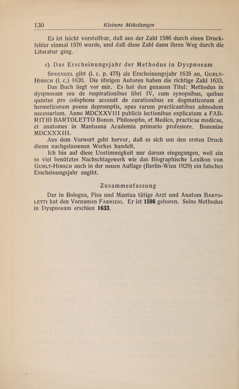 Es ist leicht vorstellbar, daß aus der Zahl 1586 durch einen Druck¬ fehler einmal 1576 wurde, und daß diese Zahl dann ihren Weg durch die Literatur ging. c) Das Erscheinungsjahr der Methodus in Dyspnoeam Sprengel gibt (1. c. p. 475) als Erscheinungsjahr 1635 an, Gurlt- Hirsch (1. c.) 1620. Die übrigen Autoren haben die richtige Zahl 1633. Das Buch liegt vor mir. Es hat den genauen Titel: Methodus in dyspnoeam seu de respirationibus libri IV, cum synopsibus, quibus quintus pro colophone accessit de curationibus ex dogmaticorum et hermeticorum poenu depromptis, Opus rarum practicantibus admodum necessarium. Anno MDCXXVIII publicis lectionibus explicatum a FAB- RITIO BARTOLETTO Bonon. Philosopho, et Medico, practicae medicae, et anatomes in Mantuana Academia primario professore. Bononiae MDCXXXIII. Aus dem Vorwort geht hervor, daß es sich um den ersten Druck dieses nachgelassenen Werkes handelt. Ich bin auf diese Unstimmigkeit nur darum eingegangen, weil ein so viel benütztes Nachschlagewerk wie das Biographische Lexikon von Gurlt-Hirsch auch in der neuen Auflage (Berlin-Wien 1929) ein falsches Erscheinungsjahr angibt. Zusammenfassung Der in Bologna, Pisa und Mantua tätige Arzt und Anatom Barto- LETTi hat den Vornamen Fabrizio. Er ist 1586 geboren. Seine Methodus in Dyspnoeam erschien 1633.