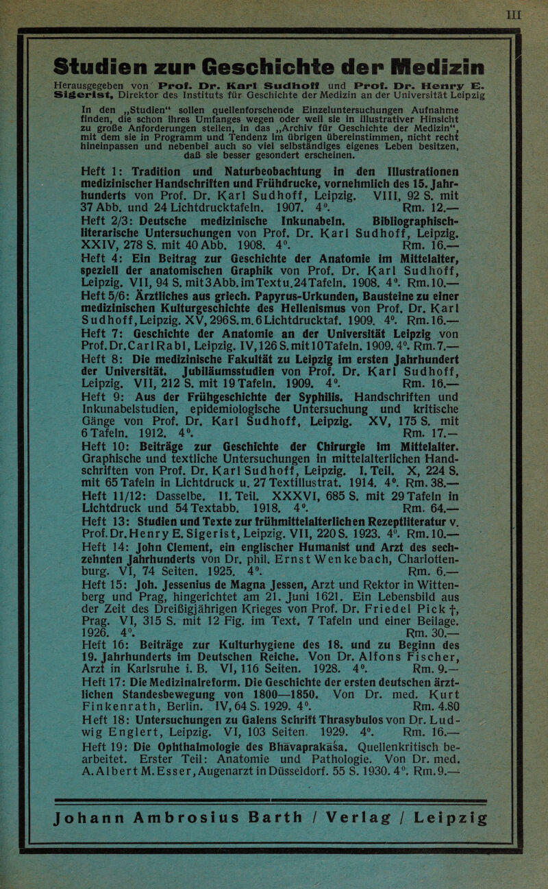 III Studien zur Geschichte der Medizin Herausgegeben von Prof. Dr. Karl Sudlioff und Prof. Dr. Henry El. Sigerlst, Direktor des Instituts für Geschichte der Medizin an der Universität Leipzig In den „Studien sollen quellenforschende Einzeluntersuchungen Aufnahme finden, die schon ihres Umfanges wegen oder weil sie in illustrativer Hinsicht zu große Anforderungen stellen, in das „Archiv für Geschichte der Medizin, mit dem sie in Programm und Tendenz im übrigen übereinstimmen, nicht recht hineinpassen und nebenbei auch so viel selbständiges eigenes Leben besitzen, daß sie besser gesondert erscheinen. Heft 1: Tradition und Naturbeobachtung in den Illustrationen medizinischer Handschriften und Frühdrucke, vornehmlich des 15. Jahr¬ hunderts von Prof. Dr. Karl Sudhoff, Leipzig. VIII, 92 S. mit 37Abb. und 24 Lichtdrucktafeln. 1907. 4^ Rm. 12.— Heft 2/3: Deutsche medizinische Inkunabeln. Bibliographisch¬ literarische Untersuchungen von Prof. Dr. Karl Sud hoff, Leipzig. XXIV, 278 S. mit 40 Abb. 1908. 4«. Rm. 16.— Heft 4: Ein Beitrag zur Geschichte der Anatomie im Mittelalter, speziell der anatomischen Graphik von Prof. Dr. Karl Sudhoff, Leipzig. VII, 94 S. mit3 Abb. im Textu.24 Tafeln. 1908. 4®. Rm.lO.— Heft 5/6: Ärztliches aus griech. Papyrus-Urkunden, Bausteine zu einer medizinischen Kulturgeschichte des Hellenismus von Prof. Dr. Karl Sudhoff,Leipzig. XV,296S.m.6Lichtdrucktaf. 1909. 4“. Rm.l6.— Heft 7: Geschichte der Anatomie an der Universität Leipzig von Prof.Dr.CarlRabl, Leipzig. lV,126S.mitlOTafeln. 1909.4®. Rm.7.— Heft 8: Die medizinische Fakultät zu Leipzig im ersten Jahrhundert der Universität. Jubiläumsstudien von Prof. Dr. Karl Sudhoff, Leipzig. VII, 212 S. mit 19Tafeln. 1909. 4®. Rm. 16.— Heft 9: Aus der Frühgeschichte der Syphilis. Handschriften und Inkunabelstudien, epidemiologische Untersuchung und kritische Gänge von Prof. Dr. Karl Sud hoff, Leipzig. XV, 175 S. mit 6 Tafeln. 1912. 4®. Rm. 17.- Heft 10: Beiträge zur Geschichte der Chirurgie im Mittelalter. Graphische und textliche Untersuchungen in mittelalterlichen Hand¬ schriften von Prof. Dr. Karl Sudhoff, Leipzig. I. Teil. X, 224 S. mit 65 Tafeln in Lichtdruck u. 27 Textillustrat. 1914. 4®. Rm. 38.— Heft 11/12: Dasselbe. II. Teil. XXXVI, 685 S. mit 29Tafeln in Lichtdruck und 54Textabb. 1918. 4®. Rm. 64.— Heft 13: Studien und Texte zur frühmittelalterlichen Rezeptliteratur v. Prof.Dr.Henry E.Sigerist, Leipzig. VII, 220S. 1923. 4®. Rm.lO.— Heft 14: John Clement, ein englischer Humanist und Arzt des sech¬ zehnten Jahrhunderts von Dr. phil. Ernst Wenkebach, Charlotten¬ burg. VI, 74 Seiten. 1925. 4®. Rm. 6.— Heft 15: Joh. Jessenins de Magna Jessen, Arzt und Rektor in Witten¬ berg und Prag, hingerichtet am 21. Juni 1621. Ein Lebensbild aus der Zeit des Dreißigjährigen Krieges von Prof. Dr. Friedel Pickf, Prag. VI, 315 S. mit 12 Fig. im Text. 7 Tafeln und einer Beilage. 1926. 4®. Rm. 30.— Heft 16: Beiträge zur Kulturhygiene des 18. und zu Beginn des 19. Jahrhunderts im Deutschen Reiche. Von Dr. Alfons Fischer, Arzt in Karlsruhe i. B. VI, 116 Seiten. 1928. 4®. Rm. 9.— Heft 17: Die Medizinalreform. Die Geschichte der ersten deutschen ärzt¬ lichen Standesbewegung von 1800—1850. Von Dr. med. Kurt Finkenrath, Berlin. IV, 64 S. 1929. 4®. Rm. 4.80 Heft 18: Untersuchungen zu Galens Schrift Thrasybulos von Dr. Lud¬ wig Englert, Leipzig. VI, 103 Seiten. 1929. 4®. Rm. 16.— Heft 19: Die Ophthalmologie des Bhävaprakäsa. Quellenkritisch be¬ arbeitet. Erster Teil: Anatomie und Pathologie. Von Dr. med. A.AlbertM.Esser, Augenarzt in Düsseldorf. 55 S. 1930. 4 ®. Rm. 9.—