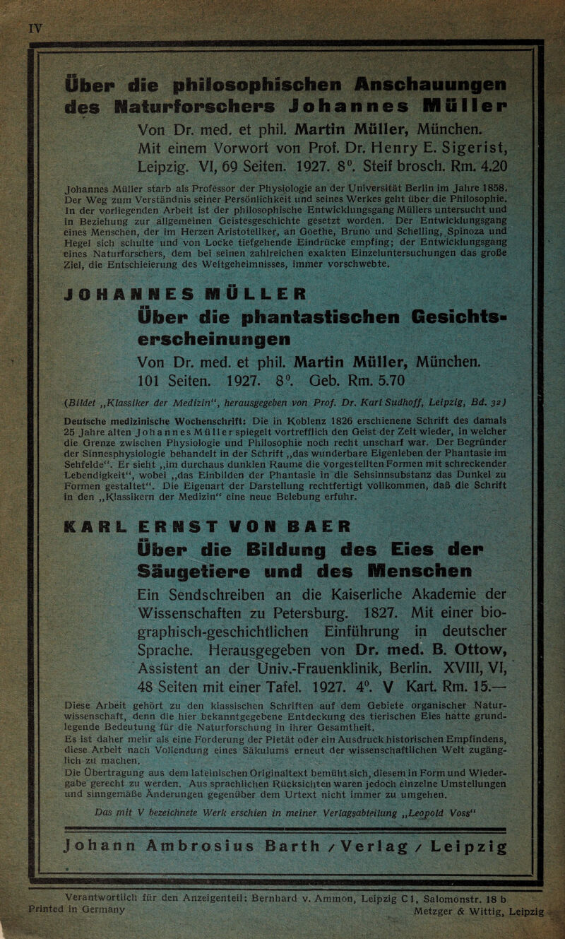 des Naturforscheps Johannes MQIIer Von Dr. med. et phil. Martin Müller, München. Mit einem Vorwort von Prof. Dr. Henry E. Sigerist, Leipzig. VI, 69 Seiten. 1927. 8^ Steif brosch. Rm. 4.20 Johannes Müller starb als Professor der Physiologie an der Universität Berlin im Jahre 1858, Der Weg zum Verständnis seiner Persönlichkeit und seines Werkes geht über die Philosophie. In der vorliegenden Arbeit ist der philosophische Entwicklungsgang Müllers untersucht und in Beziehung zur allgeraeinen Geistesgeschichte gesetzt worden. Der Entwicklungsgang eines Menschen, der im Herzen Aristoteliker, an Goethe, Bruno und Schelling, , Spinoza und Hegel sich schulte und von Locke tiefgehende Eindrücke empfing; der Entwicklungsgang eines Naturforschers, dem bei seinen zahlreichen exakten Einzeluntersuchungen das große Ziel, die Entschleierung des Weitgeheimnisses, immer vorschwebte. JOHANNES MÜLLER Über die phantastischen Gesichts¬ erscheinungen Von Dr. med. et phil. Martin Müller, München. 101 Seiten. 1927. S». Geb. Rm. 5.70 (Bildet „Klassiker der Medizin“, herausgegeben von Prof, Dr. Karl Sudhoff, Leipzig, Bd. 32} Deutsche medizinische Wochenschrift: Die in Koblenz 1826 erschienene Schrift des damals 25 Jahre alten Johannes Müller spiegelt vortrefflich den Geist der Zeit wieder, in welcher die Grenze zwischen Physiologie und Philosophie noch recht unscharf war. Der Begründer der Sinnesphysiologie behandelt in der Schrift ,,das wunderbare Eigenleben der Phantasie im Sehfelde“. Er sieht ,,im durchaus dunklen Raume die vorgestellten Formen mit schreckender Lebendigkeit“, wobei ,,das Einbilden der Phantasie in die Sehsinnsubstanz das Dunkel zu Formen gestaltet“. Die Eigenart der Darstellung rechtfertigt vollkommen, daß die Schrift in den „Klassikern der Medizin“ eine neue Belebung erfuhr. ICARL ERNST VON BAER Über die Bildung des Eies der Säugetiere und des Menschen Ein Sendschreiben an die Kaiserliche Akademie der Wissenschaften zu Petersburg. 1827. Mit einer bio- graphisch-geschichtlichen Einführung in deutscher Sprache. Herausgegeben von Dr. med! B. Ottow, Assistent an der Üniv.-Frauenklinik, Berlin. XVIII, VI, 48 Seiten mit einer Tafel. 1927. 4^^. V Kart. Rm. 15.— Diese Arbeit gehört zu den klassischen Schriften auf dem Gebiete organischer Natur¬ wissenschaft, denn die hier bekanntgegebene Entdeckung des tierischen Eies hätte grund¬ legende Bedeutung für die Naturforschung in ihrer Gesamtheit. Es ist daher mehr als eine Forderung der Pietät oder ein Ausdruck historischen Empfindens, diese Arbeit nach Vollendung qines Säkulums erneut der wissenschaftlichen Welt zugäng- H lieh zu machen. Die Übertragung aus dem lateinischen Originaltext bemüht sich, diesem in Form und Wieder¬ gabe gerecht zu werden. Aus sprachlichen Rücksichten waren jedoch einzelne Umstellungen und sinngemäße Änderungen gegenüber dem Urtext nicht immer zu umgehen. Das mit V bezeichnete Werk erschien in meiner Verlagsabteilung „Leopold Voss“ Johann Ambrosius Barth / Verlag / Leipzig Verantwortlich für den Anzeigenteil: Bernhard v. Ammon, Leipzig CI, Salomönstr. 18 b Printed in Germany Metzger & Wittig, Leipzig