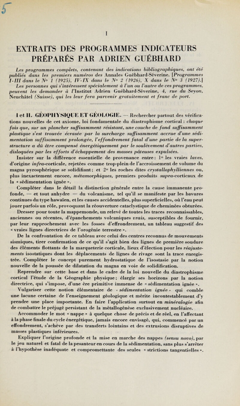 EXTRAITS DES PROGRAMMES INDICATEURS PRÉPARÉS PAR ADRIEN GUÉBHARD Les programmes complets, contenant des indications bibliographiques, ont été publiés dans les premiers numéros des Annales Guébhard-Séverine. [Programmes I-III dans le 1 (1925), IV-IX dans le 2 (1926), X dans le iV« 3 (1927).\ Les personnes qui s’intéressent spécialement à l’un ou l’autre de ces programmes, peuvent les demander à Tlnstitut Adrien Guébhard-Séverine, 4, rue du Seyon, Neuchâtel (Suisse), qui les leur fera parvenir gratuitement et franc de port. let ïl. GÉOPHYSIQUE ET GÉOLOGIE. — Rechercher partout des vérifica¬ tions nouvelles de cet axiome, loi fondamentale du diastrophisme cortical : chaque fois que, sur un plancher suffisamment résistant, une couche de fond suffisamment plastique s’est trouvée écrasée par la surcharge suffisamment accrue d’une sédi¬ mentation suffisamment prolongée, l’effondrement fatal d’une partie de la super¬ structure a dû être compensé énergétiquement par le soulèvement d’autres parties, disloquées par les efforts d’échappement des masses pâteuses expulsées. Insister sur la différence essentielle de provenance entre : les vraies laves, d’origine in/ra-corticale, rejetées comme trop-plein de l’accroissement de volume du magna pyrosphérique se solidifiant; et 2® les roches dites crystallophylliennes ou, plus inexactement encore, métamorphiques, premiers produits swpra-corticaux de la « sédimentation ignée ». Compléter dans le détail la distinction générale entre la cause immanente pro¬ fonde, — et tout anhydre — du volcanisme, tel qu’il se manifeste par les bavures continues du type hawaïen, et les causes accidentelles, plus superficielles, où l’eau peut jouer parfois un rôle, provoquant la réouverture cataclystique de cheminées obturées. Dresser pour toute la mappemonde, un relevé de toutes les traces reconnaissables, anciennes ou récentes, d’épanchements volcaniques vrais, susceptibles de fournir, par leur rapprochement avec les fosses d’effrondrement, un tableau suggestif des « vraies lignes directrices de l’orogénie terrestre ». De la confrontation de ce tableau avec celui des centres reconnus de mouvements sismiques, tirer confirmation de ce qu’il s’agit bien des lignes de première soudure des éléments flottants de la marqueterie corticale, lieux d’élection pour les réajuste¬ ments isostatiques dont les déplacements de lignes de rivage sont la trace enregis¬ trée. Compléter le concept purement hydrostatique de l’isostasie par la notion nouvelle de la poussée de dilatation du magna en voie de solidification. Reprendre sur cette base et dans le cadre de la loi nouvelle du diastrophisme cortical l’étude de la Géographie physique ; élargir ses horizons par la notion directrice, qui s’impose, d’une ère primitive immense de « sédimentation ignée ». Vulgariser cette notion élémentaire de « sédimentation ignée » qui comble une lacune certaine de l’enseignement géologique et mérite incontestablement d’y prendre une place importante. En faire l’application surtout en minéralogie afin de combattre le préjugé persistant de la métallogénèse exclusivement nucléaire. Accommoder le mot « nappe » à quelque chose de précis et de réel, en l’affectant à la phase finale du cycle énergétique, jamais encore envisagé, qui, commencé par un effondrement, s’achève par des transferts lointains et des extrusions disruptives de masses plastiques inférieures. Expliquer l’origine profonde et la mise en marche des nappes (sensu novo), par le jeu naturel et fatal de la pesanteur en cours de la sédimentation, sans plus s’arrêter à l’hypothèse inadéquate et compromettante des seules « strictions tangentielles ».