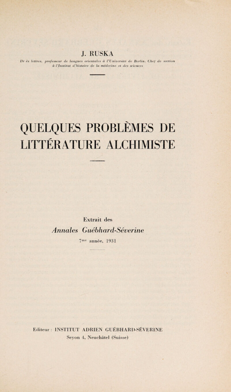 J. RUSKA Dr ès lettres, professeur de langues orientales à l'Université de Berlin. Chef de section à l'Institut d'histoire de la médecine et des sciences QUELQUES PROBLÈMES DE LITTÉRATURE ALCHIMISTE Extrait des Annales Guébhard-Séverine 7me année, 1931 Editeur ; INSTITUT ADRIEN GUÉBHARD-SÉVERINE Seyon 4, Neuchâtel (Suisse)