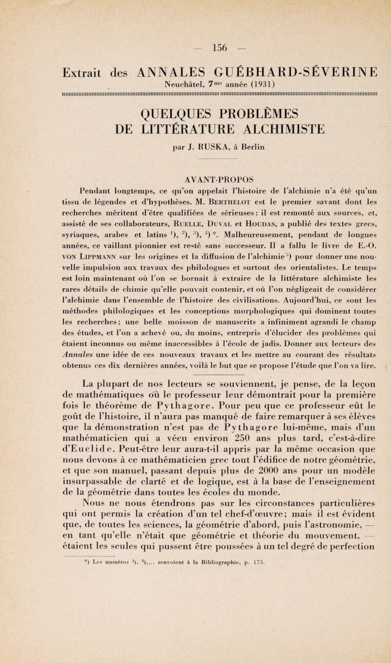 Extrait des ANNALES GUÉBHARD-SÉVERINE Neuchâtel, 7*® année (1931) iiiiiiiiiiiiiiiiiiiiiiiiiiiniiiiiiiiiiiiiiiiiiiiiiiiniiiiiiMiiiiniiiiiiiiiiiiiiiitiiiiiiiiii iiiiiiiiiiiiiiiiiiiiiiiiiiiiiiiiiiiiiiiiiiiiiiiiiiiiiiiiiiiiiiiiiiiiiiiiiiiiiiiiiiiiiiiiiiiiiiii QUELQUES PROBLÈMES DE LITTÉRATURE ALCHIMISTE par J. RUSKA, à Berlin AVANT-PROPOS Pendant longtemps, ce qu’on appelait l’histoire de l’alchimie n’a été qu’un tissu de légendes et d’hypothèses. M. Berthelot est le premier savant dont les recherches méritent d’être qualifiées de sérieuses : il est remonté aux sources, et, assisté de ses collaborateurs. Ruelle, Duval et Houdas, a publié des textes grecs, syriaques, arabes et latins ^), ^), ^), *. Malheureusement, pendant de longues années, ce vaillant pionnier est resté sans successeur. Il a fallu le livre de E.-O. VON Lippmann sur les origines et la diffusion de l’alchimiepour donner une nou¬ velle impulsion aux travaux des philologues et surtout des orientalistes. Le temps est loin maintenant où l’on se bornait à extraire de la littérature alchimiste les rares détails de chimie qu’elle pouvait contenir, et où l’on négligeait de considérer l’alchimie dans l’ensemble de l’histoire des civilisations. Aujourd’hui, ce sont les méthodes philologiques et les conceptions morphologiques qui dominent toutes les recherches ; une belle moisson de manuscrits a infiniment agrandi le champ des études, et l’on a achevé ou, du moins, entrepris d’élucider des problèmes qui étaient inconnus ou même inaccessibles à l’école de jadis. Donner aux lecteurs des Annales une idée de ces nouveaux travaux et les mettre au courant des résultats obtenus ces dix dernières années, voilà le but que se propose l’étude que l’on va lire. La plupart de nos lecteurs se souviennent, je pense, de la leçon de mathématiques ou le professeur leur démontrait pour la première fois le théorème de Pythag;ore. Pour peu que ce professeur eût le goût de l’histoire, il n’aura pas manqué de faire remarquer à ses élèves que la démonstration n’est pas de Pythagore lui-même, mais d’un mathématicien qui a vécu environ 250 ans plus tard, c’est-à-dire d’Euclide. Peut-être leur aura-t-il appris par la même occasion que nous devons à ce mathématicien grec tout l’édifice de notre géométrie, et que son manuel, passant depuis plus de 2000 ans pour un modèle insurpassable de clarté et de logique, est à la base de l’enseignement de la géométrie dans toutes les écoles du monde. Nous ne nous étendrons pas sur les circonstances particulières qui ont permis la création d’un tel chef-d’œuvre; mais il est évident que, de toutes les sciences, la géométrie d’abord, puis l’astronomie, — en tant qu’elle n’était que géométrie et théorie du mouvement, — étaient les seules qui pussent être poussées à un tel degré de perfection *) Les numéros ^), renvoient à la Bibliographie, p. 173.