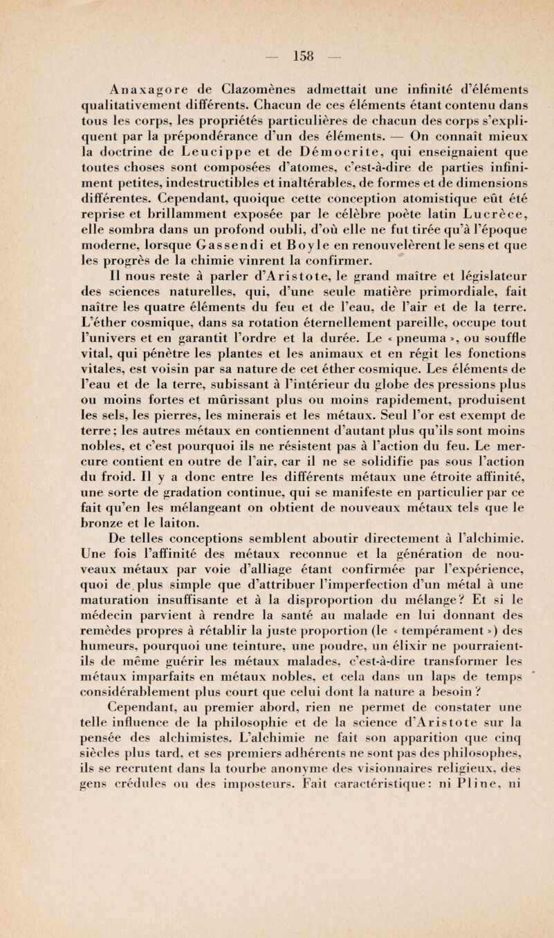 Anaxagore de Clazomènes admettait une infinité d’éléments qualitativement différents. Chacun de ces éléments étant contenu dans tous les corps, les propriétés particulières de chacun des corps s’expli¬ quent par la prépondérance d’un des éléments. — On connaît mieux la doctrine de Leucippe et de Démocrite, qui enseignaient que toutes choses sont composées d’atomes, c’est-à-dire de parties infini¬ ment petites, indestructibles et inaltérables, de formes et de dimensions différentes. Cependant, quoique cette conception atomistique eût été reprise et brillamment exposée par le célèbre poète latin Lucrèce, elle sombra dans un profond oubli, d’où elle ne fut tirée qu’à l’époque moderne, lorsque Gassendi etBoyle en renouvelèrent le sens et que les progrès de la chimie vinrent la confirmer. Il nous reste à parler d’Aristote, le grand maître et législateur des sciences naturelles, qui, d’une seule matière primordiale, fait naître les quatre éléments du feu et de l’eau, de l’air et de la terre. L’éther cosmique, dans sa rotation éternellement pareille, occupe tout l’univers et en garantit l’ordre et la durée. Le «pneuma», ou souffle vital, qui pénètre les plantes et les animaux et en régit les fonctions vitales, est voisin par sa nature de cet éther cosmique. Les éléments de l’eau et de la terre, subissant à l’intérieur du globe des pressions plus ou moins fortes et mûrissant plus ou moins rapidement, produisent les sels, les pierres, les minerais et les métaux. Seul l’or est exempt de terre ; les autres métaux en contiennent d’autant plus qu’ils sont moins nobles, et c’est pourquoi ils ne résistent pas à l’action du feu. Le mer¬ cure contient en outre de l’air, car il ne se solidifie pas sous l’action du froid. Il y a donc entre les différents métaux une étroite affinité, une sorte de gradation continue, qui se manifeste en particulier par ce fait qu’en les mélangeant on obtient de nouveaux métaux tels que le bronze et le laiton. De telles conceptions semblent aboutir directement à l’alchimie. Une fois l’affinité des métaux reconnue et la génération de nou¬ veaux métaux par voie d’alliage étant confirmée par l’expérience, quoi de. plus simple que d’attribuer l’imperfection d’un métal à une maturation insuffisante et à la disproportion du mélange? Et si le médecin parvient à rendre la santé au malade en lui donnant des remèdes propres à rétablir la juste proportion (le « tempérament ») des humeurs, pourquoi une teinture, une poudre, un élixir ne pourraient- ils de même guérir les métaux malades, c’est-à-dire transformer les métaux imparfaits en métaux nobles, et cela dans un laps de temps considérablement plus court que celui dont la nature a besoin ? Cependant, au premier abord, rien ne permet de constater une telle influence de la philosophie et de la science d’Aristote sur la pensée des alchimistes. L’alchimie ne fait son apparition que cinq siècles plus tard, et ses premiers adhérents ne sont pas des philosophes, ils se recrutent dans la tourbe anonyme des visionnaires religieux, des gens crédules ou des imposteurs. Fait caractéristique: ni Pline, ni