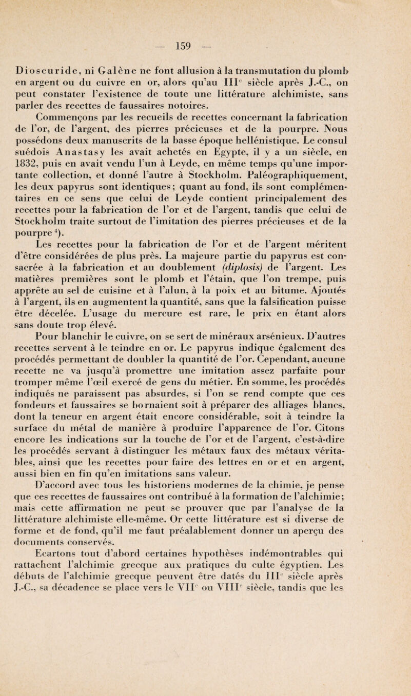 Dioscuride, ni Galène ne font allusion à la transmutation du plomb en argent ou du cuivre en or, alors qu’au IIP siècle après J.-C., on peut constater l’existence de toute une littérature alchimiste, sans parler des recettes de faussaires notoires. Commençons par les recueils de recettes concernant la fabrication de l’or, de l’argent, des pierres précieuses et de la pourpre. Nous possédons deux manuscrits de la basse époque hellénistique. Le consul suédois Anastasy les avait achetés en Egypte, il y a un siècle, en 1832, puis en avait vendu l’un à Leyde, en même temps qu’une impor¬ tante collection, et donné l’autre à Stockholm. Paléographiquement, les deux papyrus sont identiques ; quant au fond, ils sont complémen¬ taires en ce sens que celui de Leyde contient principalement des recettes pour la fabrication de l’or et de l’argent, tandis que celui de Stockholm traite surtout de l’imitation des pierres précieuses et de la pourpre ^). Les recettes pour la fabrication de l’or et de l’argent méritent d’être considérées de plus près. La majeure partie du papyrus est con¬ sacrée à la fabrication et au doublement (diplosis) de l’argent. Les matières premières sont le plomb et l’étain, que l’on trempe, puis apprête au sel de cuisine et à l’alun, à la poix et au bitume. Ajoutés à l’argent, ils en augmentent la quantité, sans que la falsification puisse être décelée. L’usage du mercure est rare, le prix en étant alors sans doute trop élevé. Pour blanchir le cuivre, on se sert de minéraux arsénieux. D’autres recettes servent à le teindre en or. Le papyrus indique également des procédés permettant de doubler la quantité de l’or. Cependant, aucune recette ne va jusqu’à promettre une imitation assez parfaite pour tromper même l’œil exercé de gens du métier. En somme, les procédés indiqués ne paraissent pas absurdes, si l’on se rend compte que ces fondeurs et faussaires se bornaient soit à préparer des alliages blancs, dont la teneur en argent était encore considérable, soit à teindre la surface du métal de manière à produire l’apparence de l’or. Citons encore les indications sur la touche de l’or et de l’argent, c’est-à-dire les procédés servant à distinguer les métaux faux des métaux vérita* blés, ainsi que les recettes pour faire des lettres en or et en argent, aussi bien en fin qu’en imitations sans valeur. D’accord avec tous les historiens modernes de la chimie, je pense que ces recettes de faussaires ont contribué à la formation de l’alchimie i mais cette affirmation ne peut se prouver que par l’analyse de la littérature alchimiste elle-même. Or cette littérature est si diverse de forme et de fond, qu’il me faut préalablement donner un aperçu des documents conservés. Ecartons tout d’abord certaines hypothèses indémontrables qui rattachent l’alchimie grecque aux pratiques du culte égyptien. Les débuts de l’alchimie grecque peuvent être datés du IIL siècle après J.-G., sa décadence se place vers le VIL ou VHP siècle, tandis que les