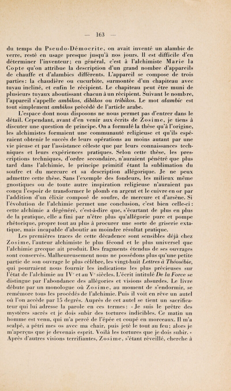 du temps du Pseudo-Démocrite, on avait inventé un alambic de verre, resté en usage presque jusqu’à nos jours. 11 est difficile d’en déterminer l’inventeur; en général, c’est à l’alchimiste Marie la Copte qu’on attribue la description d’un grand nombre d’appareils de chauffe et d’alambics différents. L’appareil se compose de trois parties : la chaudière ou cucurbite, surmontée d’un chapiteau avec tuyau incliné, et enfin le récipient. Le chapiteau peut être muni de plusieurs tuyaux aboutissant chacun à un récipient. Suivant le nombre, l’appareil s’appelle ambikos^ dibikos ou tribïkos. Le mot alambic est tout simplement ambikos précédé de l’article arabe. L’espace dont nous disposons ne nous permet pas d’entrer dans le détail. Cependant, avant d’en venir aux écrits de Zosime, je tiens à discuter une question de principe. On a formulé la thèse qu’à l’origine, les alchimistes formaient une communauté religieuse et qu’ils espé¬ raient obtenir le succès de leurs opérations an moins autant par une vie pieuse et par l’assistance céleste que par leurs connaissances tech¬ niques et leurs expériences pratiques. Selon cette thèse, les pres¬ criptions techniques, d’ordre secondaire, n’auraient pénétré que plus tard dans l’alchimie, le principe primitif étant la sublimation du soufre et du mercure et sa description allégorique. Je ne peux admettre cette thèse. Sans l’exemple des fondeurs, les milieux même gnostiques ou de toute autre inspiration religieuse n’auraient pas conçu l’espoir de transformer le plomb en argent et le cuivre en or par l’addition d’un élixir composé de soufre, de mercure et d’arsène. Si l’évolution de l’alchimie permet une conclusion, c’est bien celle-ci : cette alchimie a dégénéré, c’est-à-dire que, s’écartant de plus en plus de la pratique, elle a fini par n’être plus qu’allégorie pure et pompe rhétorique, propre tout au plus à procurer une sorte de griserie exta¬ tique, mais incapable d’aboutir au moindre résultat pratique. Les premières traces de cette décadence sont sensibles déjà chez Zosime, l’auteur alchimiste le plus fécond et le plus universel que l’alchimie grecque ait produit. Des fragments étendus de ses ouvrages sont conservés. Malheureusement nous ne possédons plus qu’une petite partie de son ouvrage le plus célèbre, les vingt-huit Lettres à Théosébie, qui pourraient nous fournir les indications les plus précieuses sur l’état de l’alchimie au et au siècles. L’écrit intitulé De la Force se distingue par l’abondance des allégories et visions absurdes. Le livre débute par un monologue où Zosime, au moment de s’endormir, se remémore tous les procédés de l’alchimie. Puis il voit en rêve un autel où l’on accède par 15 degrés. Auprès de cet autel se tient un sacrifica¬ teur qui lui adresse la parole en ces termes : « Je suis le prêtre des mystères sacrés et je dois subir des tortures indicibles. Ce matin un homme est venu, qui m’a percé de l’épée et coupé en morceaux. Il m’a scalpé, a pétri mes os avec ma chair, puis jeté le tout au feu; alors je m’aperçus que je devenais esprit. Voilà les tortures que je dois subir. » Après d’autres visions terrifiantes, Zosime, s’étant réveillé, cherche à