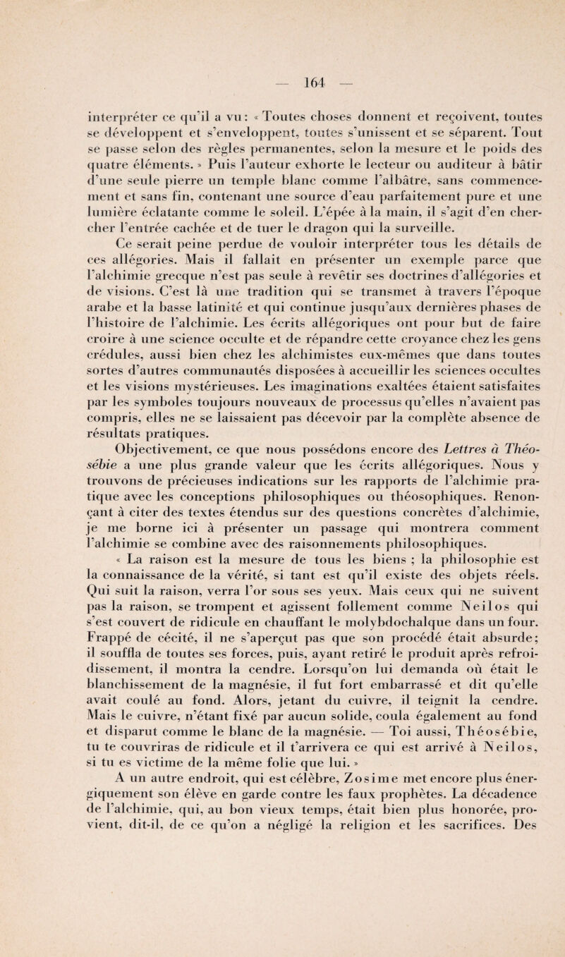 interpréter ce qu’il a vu : « Toutes choses donnent et reçoivent, toutes se développent et s’enveloppent, tontes s’unissent et se séparent. Tout se passe selon des règles permanentes, selon la mesure et le poids des quatre éléments. » Puis l’auteur exhorte le lecteur ou auditeur à hâtir d’une seule pierre un temple blanc comme l’albâtre, sans commence¬ ment et sans fin, contenant une source d’eau parfaitement pure et une lumière éclatante comme le soleil. L’épée à la main, il s’agit d’en cher¬ cher l’entrée cachée et de tuer le dragon qui la surveille. Ce serait peine perdue de vouloir interpréter tous les détails de ces allégories. Mais il fallait en présenter un exemple parce que l’alchimie grecque n’est pas seule à revêtir ses doctrines d’allégories et de visions. C’est là une tradition qui se transmet à travers l’époque arabe et la basse latinité et qui continue jusqu’aux dernières phases de l’histoire de l’alchimie. Les écrits allégoriques ont pour but de faire croire à une science occulte et de répandre cette croyance chez les gens crédules, aussi bien chez les alchimistes eux-mêmes que dans toutes sortes d’autres communautés disposées à accueillir les sciences occultes et les visions mystérieuses. Les imaginations exaltées étaient satisfaites par les symboles toujours nouveaux de processus qu’elles n’avaient pas compris, elles ne se laissaient pas décevoir par la complète absence de résultats pratiques. Objectivement, ce que nous possédons encore des Lettres à Théo- sébie a une plus grande valeur que les écrits allégoriques. Nous y trouvons de précieuses indications sur les rapports de l’alchimie pra¬ tique avec les conceptions philosophiques on théosophiques. Renon¬ çant à citer des textes étendus sur des questions concrètes d’alchimie, je me borne ici à présenter un passage qui montrera comment l’alchimie se combine avec des raisonnements philosophiques. « La raison est la mesure de tous les biens ; la philosophie est la connaissance de la vérité, si tant est qu’il existe des objets réels. Qui suit la raison, verra Tor sous ses yeux. Mais ceux qui ne suivent pas la raison, se trompent et agissent follement comme Neilos qui s’est couvert de ridicule en chauffant le molybdochalque dans un four. Frappé de cécité, il ne s’aperçut pas que son procédé était absurde; il souffla de toutes ses forces, puis, ayant retiré le produit après refroi¬ dissement, il montra la cendre. Lorsqu’on lui demanda où était le blanchissement de la magnésie, il fut fort embarrassé et dit qu’elle avait coulé au fond. Alors, jetant du cuivre, il teignit la cendre. Mais le cuivre, n’étant fixé par aucun solide, coula également au fond et disparut comme le blanc de la magnésie. — Toi aussi, Théosébie, tu te couvriras de ridicule et il t’arrivera ce qui est arrivé à Neilos, si tu es victime de la même folie que lui. » A un autre endroit, qui est célèbre, Zosime met encore plus éner¬ giquement son élève en garde contre les faux prophètes. La décadence de l’alchimie, qui, au bon vieux temps, était bien plus honorée, pro¬ vient, dit-il, de ce qu’on a négligé la religion et les sacrifices. Des