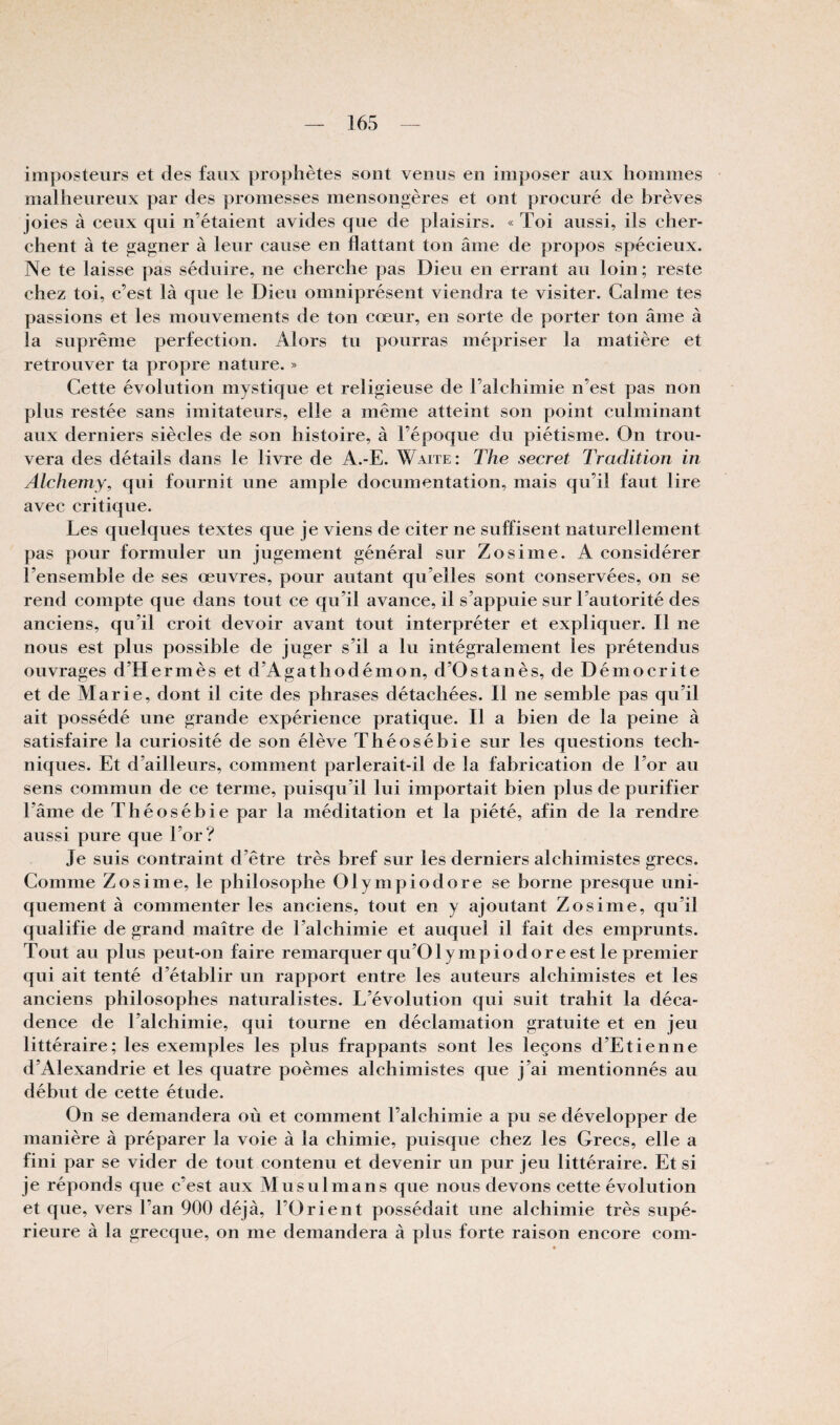 imposteurs et des faux prophètes sont venus en imposer aux hommes malheureux par des promesses mensonoères et ont proeuré de brèves joies à eeux qui n’étaient avides que de plaisirs. « Toi aussi, ils eher- chent à te gagner à leur cause en flattant ton âme de propos spécieux. Ne te laisse pas séduire, ne cherche pas Dieu en errant au loin; reste chez toi, c’est là que le Dieu omniprésent viendra te visiter. Calme tes passions et les mouvements de ton cœur, en sorte de porter ton âme à la suprême perfection. Alors tu pourras mépriser la matière et retrouver ta propre nature. » Cette évolution mystique et religieuse de l’alchimie n’est pas non plus restée sans imitateurs, elle a même atteint son point culminant aux derniers siècles de son histoire, à l’époque du piétisme. On trou¬ vera des détails dans le livre de A.-E. Waite: The secret Tradition in Alchemy^ qui fournit une ample documentation, mais qu’il faut lire avec critique. Les quelques textes que je viens de citer ne suffisent naturellement pas pour formuler un jugement général sur Zosime. A considérer Tensemble de ses œuvres, pour autant qu’elles sont conservées, on se rend compte que dans tout ce qu’il avance, il s’appuie sur l’autorité des anciens, qu’il croit devoir avant tout interpréter et expliquer. Il ne nous est plus possible de juger s’il a lu intégralement les prétendus ouvrages d’Hermès et d’Agathodémon, d’Ostanès, de Démocrite et de Marie, dont il cite des phrases détachées. Il ne semble pas qu’il ait possédé une grande expérience pratique. Il a bien de la peine à satisfaire la curiosité de son élève Théosébie sur les questions tech¬ niques. Et d’ailleurs, comment parlerait-il de la fabrication de l’or au sens commun de ce terme, puisqu’il lui importait bien plus de purifier l’âme de Théosébie par la méditation et la piété, afin de la rendre aussi pure que Tor? Je suis contraint d’être très bref sur les derniers alchimistes grecs. Comme Zosime, le philosophe Olympiodore se borne presque uni¬ quement à commenter les anciens, tout en y ajoutant Zosime, qu’il qualifie de grand maître de Talchimie et auquel il fait des emprunts. Tout au plus peut-on faire remarquer qu’Olympiodore est le premier qui ait tenté d’établir un rapport entre les auteurs alchimistes et les anciens philosophes naturalistes. L’évolution qui suit trahit la déca¬ dence de Talchimie, qui tourne en déclamation gratuite et en jeu littéraire; les exemples les plus frappants sont les leçons d’Etienne d’Alexandrie et les quatre poèmes alchimistes que j’ai mentionnés au début de cette étude. On se demandera où et comment l’alchimie a pu se développer de manière à préparer la voie à la chimie, puisque chez les Grecs, elle a fini par se vider de tout contenu et devenir un pur jeu littéraire. Et si je réponds que c’est aux Musulmans que nous devons cette évolution et que, vers Tan 900 déjà, l’Orient possédait une alchimie très supé¬ rieure à la grecque, on me demandera à plus forte raison encore com-