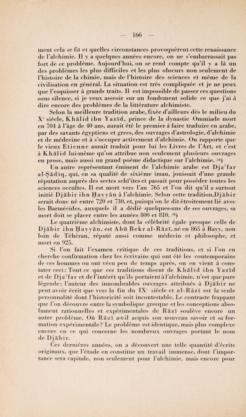 ment cela se fit et quelles circonstances provoquèrent cette renaissance de l’alchimie. Il y a quelques années encore, on ne s’embarrassait pas fort de ce problème. Aujourd’hui, on se rend compte qu’il y a là un des problèmes les plus difficiles et les plus obscurs non seulement de l’histoire de la chimie, mais de l’histoire des sciences et même de la civilisation en g;énéral. La situation est très compliquée et je ne peux que l’esquisser à grands traits. Il est impossible de passer ces questions sous silence, si je veux asseoir sur un fondement solide ce que j’ai à dire encore des problèmes de la littérature alchimiste. Selon la meilleure tradition arabe, fixée d’ailleurs dès le milieu du X’ siècle, Khâlidibn Yazïd, prince de la dynastie Ommiade mort en 704 à l’âge de 40 ans, aurait été le premier à faire traduire en arabe, par des savants égyptiens et grecs, des ouvrages d’astrologie, d’alchimie et de médecine et à s’occuper activement d’alchimie. On rapporte que le vieux Etienne aurait traduit pour lui les Livres de l’Art, et c’est à Khâlid lui-même qu’on attribue non seulement plusieurs ouvrages en prose, mais aussi un grand poème didactique sur l’alchimie. Un autre représentant éminent de l’alchimie arabe est Dja'far al-Sâdiq, qui, en sa qualité de sixième iman, jouissait d’une grande réputation auprès des sectes schLites et passait pour posséder toutes les sciences occultes. Il est mort vers l’an 765 et l’on dit qu’il a surtout initié Djâbir ibn Hayyân à l’alchimie. Selon cette tradition,Djâbir serait donc né entre 720 et 730, et, puisqu’on le dit étroitement lié avec les Barmécides, auxquels il a dédié quelques-uns de ses ouvrages, sa mort doit se placer entre les années 800 et 810. Le quatrième alchimiste, dont la célébrité égale presque celle de Djâbir ibn Hayyân, est Abü Bekr al-Râzî,néen 865 à Rayy, non loin de Téhéran, réputé aussi comme médecin et philosophe, et mort en 925. Si Ton fait l’examen critique de ces traditions, et si Ton en cherche confirmation chez les écrivains qui ont été les contemporains de ces hommes ou ont vécu peu de temps après, on en vient à cons¬ tater ceci : Tout ce que ces traditions disent de Khâlid ibn Yazïd et de DjaTar et de l’intérêt qu’ils portaient à l’alchimie, n’est que pure légende; l’auteur des innombrables ouvrages attribués à Djâbir ne peut avoir écrit que vers la fin du IX' siècle et al-Râzï est la seule personnalité dont l’historicité soit incontestable. Le contraste frappant que Ton découvre entre la symbolique grecque et les conceptions abso¬ lument rationnelles et expérimentales de Râzl soulève encore un autre problème. Où Râzï a-t-il acquis son nouveau savoir et sa for¬ mation expérimentale ? Le problème est identique, mais plus complexe encore en ce qui concerne les nombreux ouvrages portant le nom de Djâbir. Ces dernières années, on a découvert une telle quantité d’écrits originaux, que l’étude en constitue un travail immense, dont l’impor¬ tance sera capitale, non seulement pour Talchimie, mais encore pour