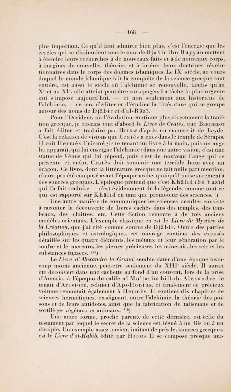 plus important. Ce qu’il faut admirer bien plus, c’est l’énergie €|ue les cercles qui se dissimulent sous le nom de Dj âbir ibn Hayy an mettent à étendre leurs recliercbes à de nouveaux faits et à de nouveaux corps, à imajtiner de nouvelles théories et à insérer leurs doctrines révolu¬ tionnaires dans le corps des dogmes islamiques. Le IX' siècle, au cours duquel le monde islamique fait la conquête de la science grecque tout entière, est aussi le siècle où l’alchimie se renouvelle, tandis qu’au X' et au XL, elle atteint peut-être son apogée. La tâche la plus urgente qui s’impose aujourd’hui, — et non seulement aux historiens de l’alchimie, — ce sera d’éditer et d’étudier la littérature qui se groupe autour des noms de Djâbir et d’al-Râzï. Pour l’Occident, oii l’évolution continue plus directement la tradi¬ tion grecque, je citerais tout d’abord le Livre de Cratès^ que Berthelot a fait éditer et traduire par Houdas d’après un manuscrit de Leyde. C’est la relation de visions que Cratès a eues dans le temple de Sérapis. Il voit Hermès Trismégiste tenant un livre à la main, puis un ange lui apparaît, qui lui enseigne l’alchimie ; dans une autre vision, c’est une statue de Vénus cjui lui répond, puis c’est de nouveau l’ange qui se présente et, enfin, Cratès doit soutenir une terrible lutte avec un dragon. Ce livre, dont la littérature grecque ne fait nulle part mention, n’aura pas été composé avant l’époque arabe, quoiqu’il puise sûrement à des sources grecques. L’épilogue prétend que c’est Khâlidibn Yazïd qui l’a fait traduire — c’est évidemment de la légende, comme tout ce qui est rapporté sur Khâlid en tant que promoteur des sciences. Une autre manière de communiquer les sciences occultes consiste à raconter la découverte de livres cachés dans des temples, des tom¬ beaux, des cloîtres, etc. Cette fiction remonte à de très anciens modèles orientaux. L’exemple classique en est le Livre du Mystère de la Création, que j’ai cité comme source de Djâbir. Outre des parties philosophiques et astrologiques, cet ouvrage contient des exposés détaillés sur les quatre éléments, les métaux et leur génération par le soufre et le mercure, les pierres précieuses, les minerais, les sels et les substances fugaces, i’®) Le Livre d’Alexandre le Grand semble dater d’une époque beau¬ coup moins ancienne, peut-être seulement du XIIL siècle. Il aurait été découvert dans une cachette au fond d’un couvent, lors de la prise d’Amoria, à l’époque du calife al Mu'tasimbillah. Alexandre le tenait d’Aristote, celui-ci d’Apollonius, et finalement ce précieux volume remontait également à Hermès. Il contient dix chapitres de sciences hermétiques, enseignant, outre l’alchimie, la théorie des poi¬ sons et de leurs antidotes, ainsi que la fabrication de talismans et de sortilèges végétaux et animaux. Une autre forme, proche parente de cette dernière, est celle du testament par lequel le secret de la science est légué à un fils ou à un disciple. Un exemple assez ancien, imitant de près les sources grecques, est le Livre d’al-Habib, édité par Houdas. Il se compose presque uni-