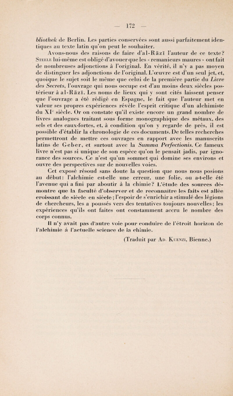 bliothek de Berlin. Les parties conservées sont aussi parfaitement iden¬ tiques au texte latin qu’on peut le souhaiter. Avons-nous des raisons de faire d’al-Râzî Fauteur de ce texte? Steele lui-même est obligé d’avouer que les « remanieurs maures » ont fait de nombreuses adjonctions à l’original. En vérité, il n’y a pas moyen de distinguer les adjonctions de l’original. L’œuvre est d’un seul jet, et, quoique le sujet soit le même que celui de la première partie du Livre des Secrets, l’ouvrage qui nous occupe est d’au moins deux siècles pos¬ térieur à al-Râzï. Les noms de lieux qui y sont cités laissent penser que l’ouvrage a été rédigé en Espagne, le fait que l’auteur met en valeur ses propres expériences révèle l’esprit critique d’un alchimiste du XL' siècle. Or on constate qu’il existe encore un grand nombre de livres analogues traitant sous forme monographique des métaux, des sels et des eaux-fortes, et, à condition qu’on y regarde de près, il est possible d’établir la chronologie de ces documents. De telles recherches permettront de mettre ces ouvrages en rapport avec les manuscrits latins de G cher, et surtout avec la Summa Perfectionis. Ce fameux livre n’est pas si unique de son espèce qu’on le pensait jadis, par igno¬ rance des sources. Ce n’est qu’un sommet qui domine ses environs et ouvre des perspectives sur de nouvelles voies. Cet exposé résoud sans doute la question que nous nous posions au début: l’alchimie est-elle une erreur, une folie, ou a-t-elle été l’avenue qui a fini par aboutir à la chimie? L’étude des sources dé¬ montre que la faculté d’observer et de reconnaître les faits est allée croissant de siècle en siècle ; l’espoir de s’enrichir a stimulé des légions de chercheurs, les a poussés vers des tentatives toujours nouvelles; les expériences qu’ils ont faites ont constamment accru le nombre des corps connus. ü n’y avait pas d’autre voie pour conduire de l’étroit horizon de l’alchimie à l’actuelle science de la chimie. (Traduit par Ad. Kuenzi, Bienne.)