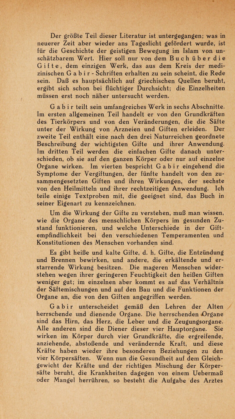 Der grôBte Teil dieser Literatur ist untergegangen; was m neuerer Zeit aber wieder ans Tageslicht gefôrdert wurde, ist für die Geschichte der geistigen Bewegung im Islam von un- schâtzbarem Wert. Hier soll nur von dem Buch über die Gif te, dem einzigen Werk, das ans dem Kreis der medi- zinischen G a b i r - Schriften erhalten zu sein scheint, die Rede sein, Dali es hauptsâchlich auf griechischen Quellen beruht, ergibt sich schon bei flüchtiger Durchsicht; die Einzelheiten müssen erst noch nâher untersucht werden, G a b i r teilt sein umfangreiches Werk in sechs Abschnitte, Im ersten allgemeinen Teil handelt er von den Grundkrâften des Tierkôrpers und von den Verânderungen, die die Sâfte unter der Wirkung von Arzneien und Giften erleiden, Der zweite Teil enthâlt eine nach den drei Naturreichen geordnete Beschreibung der wichtigsten Gifte und ihrer Anwendung, Im dritten Teil -werden die einfachen Gifte danach unter- schieden, ob sie auf den ganzen Kôrper oder nur auf einzelne Organe wirken, Im vierten bespricht G a b i r eingehend die Symptôme der Vergiftungen, der fünfte handelt von den zu- sammengesetzten Giften und ihren Wirkungen, der sechste von den Heilmitteln und ihrer rechtzeitigen An-wendung. Ich teile einige Textproben mit, die geeignet sind, das Buch in seiner Eigenart zu kennzeichnen. Um die Wirkung der Gifte zu verstehen, muB man wissen, -wie die Organe des menschlichen Kôrpers im gesunden Zu- stand funktionieren, und -welche Unterschiede in der Gift- empfindlichkeit bei den verschiedenen Temperamenten und Konstitutionen des Menschen vorhanden sind. Es gibt heille und kalte Gifte, d, h. Gifte, die Entzündung und Brennen bewirken, und andere, die erkâltende und er- starrende Wirkung besitzen. Die mageren Menschen -vvider- stehen -wegen ihrer geringeren Feuchtigkeit den heiBen Giften -weniger gut; im einzelnen aber kommt es auf das Verhâltnis der Sâftemischungen und auf den Bau und die Funktionen der Organe an, die von den Giften angegriffen -werden, G a b i r unterscheidet gemâB den Lehren der Alten . herrschende und dienende Organe, Die herrschenden iDrgane sind das Hirn, das Herz, die Leber und die Zeugungsorgane, Aile anderen sind die Diener dieser vier Hauptorgane, Sie wirken im Kôrper durch vier Grundkrâfte, die ergreifende, anziehende, abstoBende und verândernde Kraft, und diese Krâfte haben wieder ihre besonderen Beziehungen zu den vier Kôrpersâften, Wenn nun die Gesundheit auf dem Gleich- gewicht der Krafte und der richtigen Mischung der Kôrper- sâfte beruht, die Krankheiten dagegen von einem UebermaB oder Mangel herrühren, so besteht die Aufgabe des Arztes