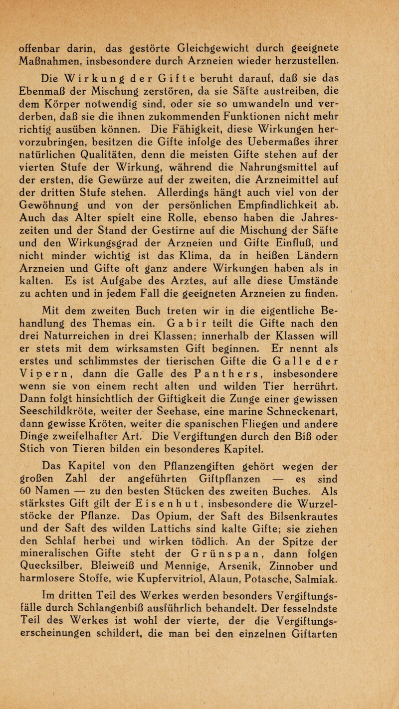 offenbar darin, das gestôrte Gleichgewicht durch geeignete MaBnahmen, insbesondere durch Arzneien wieder herzustellen. Die Wirkung der Gifte beruht darauf, daB sie das EbenmaB der Mischung zerstôren, da sie Sâfte austreiben, die dem Korper notwendig sind, oder sie so umwandeln und ver- derben, daB sie die ihnen zukommenden Funktionen nicht mehr richtig ausüben konnen. Die Fâhigkeit, diesé Wirkungen her- vorzubringen, besitzen die Gifte infolge des UebermaBes ihrer natürlichen Qualitâten, denn die meisten Gifte stehen auf der vierten Stufe der Wirkung, wâhrend die Nahrungsmittel auf der ersten, die Gewürze auf der zweiten, die Arzneimittel auf der dritten Stufe stehen. Allerdings hangt auch viel von der Gewôhnung und von der persônlichen Empfindlichkeit ab. Auch das Alter spielt eine Rolle, ebenso haben die Jahres- zeiten und der Stand der Gestirne auf die Mischung der Safte und den Wirkungsgrad der Arzneien und Gifte EinfluB, und nicht minder wichtig ist das Klima, da in heiBen Lândern Arzneien und Gifte oft ganz andere Wirkungen haben als in kalten. Es ist Aufgabe des Arztes, auf aile diese Umstânde zu achten und in jedem Fall die geeigneten Arzneien zu finden. Mit dem zweiten Buch treten wir in die eigentliche Be- handlung des Themas ein, G a b i r teilt die Gifte nach den drei Naturreichen in drei Klassen; innerhalb der Klassen will er stets mit dem wirksamsten Gift beginnen. Er nennt als erstes und schlimmstes der tierischen Gifte die Galle der V i p e r n , dann die Galle des Panthers, insbesondere wenn sie von einem recht alten und wilden Tier herrührt. Dann folgt hinsichtlich der Giftigkeit die Zunge einer gewissen Seeschildkrôte, weiter der Seehase, eine marine Schneckenart, dann gewisse Krôten, weiter die «panischen Fliegen und andere Dinge zweifelhafter Art. Die Vergiftungen durch den BiB oder Stich von Tieren bilden ein besonderes Kapitel. Das Kapitel von den Pflanzengiften gehôrt wegen der groBen Zahl der angeführten Giftpflanzen — es sind 60 Namen -— zu den besten Stücken des zweiten Bûches. Als starkstes Gift gilt der E i s e n h u t , insbesondere die Wurzel- stôcke der Pflanze. Das Opium, der Saft des Bilsenkrautes und der Saft des wilden Lattichs sind kalte Gifte; sie ziehen den Schlaf herbei und wirken tôdlich. An der Spitze der mineralischen Gifte steht der Grünspan, dann folgen Quecksilber, BleiweiB und Mennige, Arsenik, Zinnober und harmlosere Stoffe, wie Kupfervitriol, Alaun, Potasche, Salmiak. Im dritten Teil des Werkes werden besonders Vergiftungs- fâlle durch SchlangenbiB auisführlich behandelt. Der fesselndste Teil des Werkes ist wohl der vierte, der die Vergiftungs- erscheinungen schildert, die man bei den einzelnen Giftarten