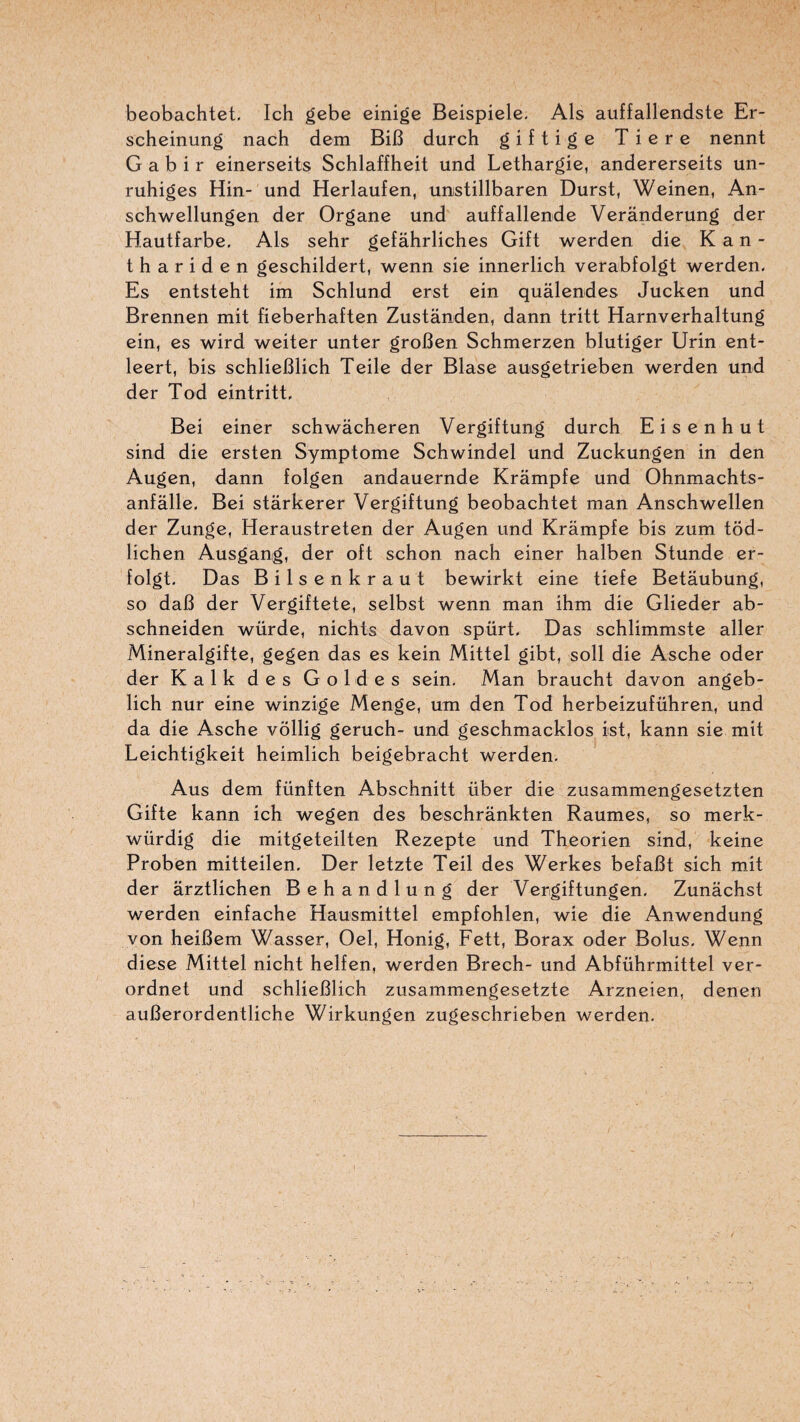 beobachtet, Ich gebe einige Beispiele. Als auffallendste Er- scheinung nach dem BiB durch giftige Tiere nennt G a b i r einerseits Schlaffheit und Léthargie, andererseits un- ruhiges Hin- und Herlaufen, unstillbaren Durst, Weinen, An- schwellungen der Organe und auffallende Verânderung der Hautfarbe. Als sehr gefâhrliches Gift werden die Kan- t h a r i d e n geschildert, wenn sie innerlich verabfolgt werden. Es entsteht im Schlund erst ein qualendes Jucken und Brennen mit fieberhaften Zustânden, dann tritt Harnverhaltung ein, es wird weiter unter groBen Schmerzen blutiger Urin ent- leert, bis schlieBlich Teile der Blase ausgetrieben werden und der Tod eintritt. Bei einer schwacheren Vergiftung durch Eisenhut sind die ersten Symptôme Schwindel und Zuckungen in den Augen, dann folgen andauernde Krampfe und Ohnmachts- anfâlle, Bei starkerer Vergiftung beobachtet man Anschwellen der Zunge, Heraustreten der Augen und Krampfe bis zum tôd- lichen Ausgang, der oft schon nach einer halben Stunde er- folgt. Das Bilsenkraut bewirkt eine tiefe Betaubung, so daB der Vergiftete, selbst wenn man ihm die Glieder ab- schneiden würde, nichts davon spürt. Das schlimmste aller Mineralgifte, gegen das es kein Mittel gibt, soll die Asche oder der Kalk des Goldes sein, Man braucht davon angeb- lich nur eine winzige Menge, um den Tod herbeizuführen, und da die Asche vôllig geruch- und geschmacklos ist, kann sie mit Leichtigkeit heimlich beigebracht werden. Aus dem fünften Abschnitt über die zusammengesetzten Gifte kann ich wegen des beschrânkten Raumes, so merk- würdig die mitgeteilten Rezepte und Theorien sind, keine Proben mitteilen. Der letzte Teil des Werkes befaBt sich mit der ârztlichen Behandlung der Vergiftungen. Zunâchst werden einfache Hausmittel empfohlen, wie die Anwendung von heiBem Wasser, Oel, Honig, Fett, Borax oder Bolus. Wenn diese Mittel nicht helfen, werden Brech- und Abführmittel ver- ordnet und schlieBlich zusammengesetzte Arzneien, denen auBerordentliche Wirkungen zugeschrieben werden-