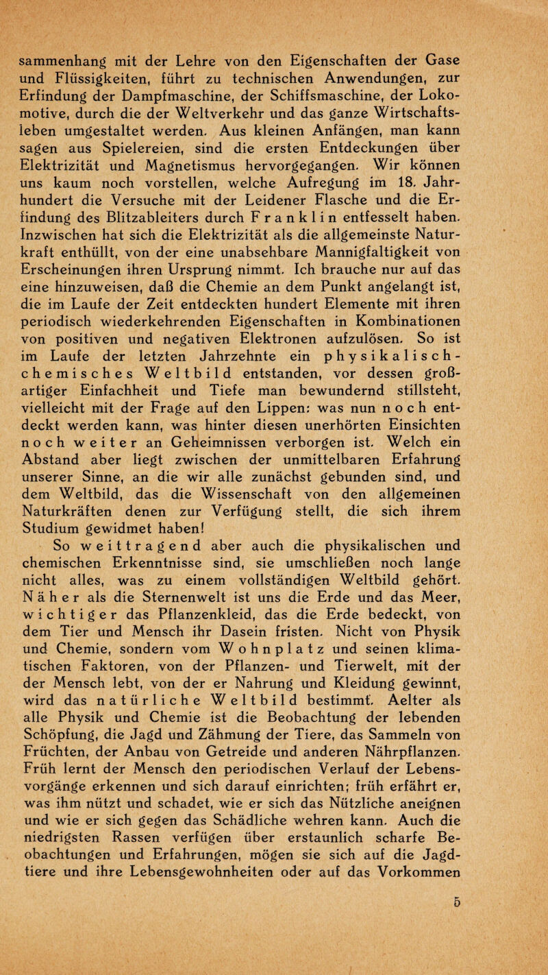 sammenhang mit dcr Lehre von den Eigenschaften der Gase und Flüssigkeiten, führt zu technischcn Anwendungen, zur Erfindung der Dampfmaschine, der Schiffsmaschine, der Loko- motive, durch die der Weltverkehr und das ganze Wirtschafts- ieben umgestaltet werden. Aus kleinen Anfângen, man kann sagen aus Spielereien, sind die ersten Entdeckungen über Elektrizitât und Magnetismus hervorgegangen- Wir kônnen uns kaum noch vorstellen, welche Aufregung im 18, Jahr- hundert die Versuche mit der Leidener Flasche und die Er- iindung des Blitzableiters durch Franklin entfesselt haben, Inzwischen hat sich die Elektrizitât als die allgemeinste Natur- kraft enthüllt, von der eine unabsehbare Mannigfaltigkeit von Erscheinungen ihren Ursprung nimmt, Ich branche nur auf das eine hinzuweisen, dafi die Chemie an dem Punkt angelangt ist, die im Laufe der Zeit entdeckten hundert Elemente mit ihren periodisch wiederkehrenden Eigenschaften in Kombinationen von positiven und negativen Elektronen aufzulôsen. So ist im Laufe der letzten Jahrzehnte ein physikalisch- chemisches Weltbild entstanden, vor dessen groB- artiger Einfachheit und Tiefe man bewundernd stillsteht, vielleicht mit der Frage auf den Lippen: was nun noch ent- deckt werden kann, was hinter diesen unerhôrten Einsichten noch weiter an Geheimnissen verborgen ist. Welch ein Abstand aber liegt zwischen der unmittelbaren Erfahrung unserer Sinne, an die wir aile zunâchst gebunden sind, und dem Weltbild, das die Wissenschaft von den allgemeinen Naturkrâften denen zur Verfügung stellt, die sich ihrem Studium gewidmet haben! So weittragend aber auch die physikalischen und chemischen Erkenntnisse sind, sie umschlieBen noch lange nicht ailes, was zu einem vollstândigen Weltbild gehôrt. N a h e r als die Sternenwelt ist uns die Erde und das Meer, wichtiger das Pflanzenkleid, das die Erde bedeckt, von dem Tier und Mensch ihr Dasein fristen, Nicht von Physik und Chemie, sondern vom Wohnplatz und seinen klima- tischen Faktoren, von der Pflanzen- und Tierwelt, mit der der Mensch lebt, von der er Nahrung und Kleidung gewinnt, wird das natürliche Weltbild bestimmt, Aelter als aile Physik und Chemie ist die Beobachtung der lebenden Schôpfung, die Jagd und Zâhmung der Tiere, das Sammeln von Früchten, der Anbau von Getreide und anderen Nâhrpflanzen. Früh lernt der Mensch den periodischen Verlauf dcr Lcbcns- vorgângc erkennen und sich darauf einrichten; früh erfâhrt cr, was ihm nützt und schadet, wie er sich das Nützliche aneignen und wie er sich gegcn das Schâdliche wehren kann. Auch die nicdrigsten Rassen verfügen über erstaunlich scharfe Be- obachtungcn und Erfahrungen, mogen sic sich auf die Jagd- tiere und ihre Lcbensgcwohnhcitcn oder auf das Vorkommen