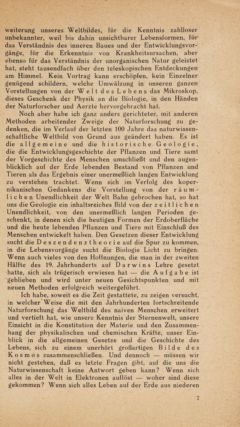 Vv^eiterung unseres Weltbildes, für die Kenntnis zahlloser unbekannter, weil bis dahin unsichtbarer Lebensformen, füi^ das Verstândnis des inneren Baues und der Entwicklungsvor- gânge, für die Erkenntnis von Krankheitsursachen, aber ebenso für das Verstândnis der unorganischen Natur geleistet bat, steht tausendfach über den teleskopischen Entdeckungen am HimmeL Kein Vortrag kann erschôpfen, kein Einzelner genügend schildern, welche Umwâlzung in unseren ganzen Vorstellungen von der Welt des Lebens das Mikroskop, dieses Geschenk der Physik an die Biologie, in den Hânden der Naturforscher und Aerzte hervorgebracht bat, Nocb aber babe icb ganz anders gericbteter, mit anderen Metboden arbeitender Zweige der Naturforscbung zu ge- denken, die im Verlauf der letzten 100 Jahre das naturwissen- schaftliche Weltbild von Grund aus geândert haben- Es ist die allgemeine und die historische Géologie, die die Entwicklungsgeschichte der Pflanzen und Tiere samt der Vorgeschichte des Menschen umschlieBt und den augen- blicklich auf der Erde lebenden Bestand von Pflanzen und Tieren als das Ergebnis einer unermeBlich langen Entwicklung zu verstehen trachtet. Wenn sich im Verfolg des koper- nikanischen Gedankens die Vorstellung von der raum- lichen Unendlichkeit der Welt Bahn gebrochen bat, so bat uns die Géologie ein inbaltsreicbes Bild von der zeitlicben Unendlicbkeit, von den unermeBlicb langen Perioden ge- scbenkt, in denen sicb die beutigen Formen der Erdoberflacbe und die beute lebenden Pflanzen und Tiere mit EinscbluB des Menscben entwickelt baben, Deii Gesetzen dieser Entwicklung sucht die Deszendenztheorie auf die Spur zu kommen, in die Lebensvorgange sucht die Biologie Licht zu bringen. Wenn auch vieles von den Hoffnungen, die man in der zweiten Halfte des 19. Jahrhunderts auf D a r w i n s Lehre gesetzt batte, sich als trügerisch erwiesen bat — die A u f g a b e ist geblieben und wird unter neuen Gesichtspunkten und mit neuen Metboden erfolgreich weitergeführt, Ich babe, soweit es die Zeit gestattete, zu zeigen versucht, in welcher Weise die mit den Jahrhunderten fortschreitende Naturforscbung das Weltbild des naiven Menschen erweitert und vertieft bat, wie unsere Kenntnis der Sternenwelt, unsere Einsicht in die Konstitution der Materie und den Zusammen- hang der physikalischen und chemischen Krafte, unser Ein- blick in die allgemeinen Gesetze und die Geschichte des Lebens, sich zu einem unerhôrt groBartigen B i 1 d e des K O s m O s zusammenschlieBen. Und dennoch — müssen wir nicht gestehen, daB es letzte Fragen gibt, auf die uns die Naturwissenschaft keine Antwort geben kann? Wenn sich ailes in der Welt in Elektronen auflôst — woher sind diese gekommen? Wenn sich ailes Leben auf der Erde aus niederen