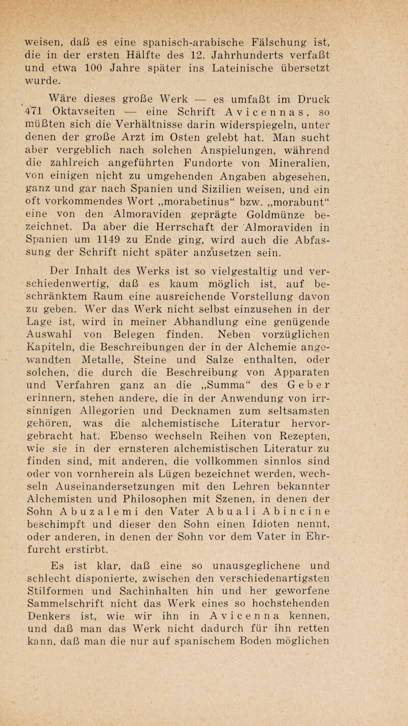 weisen, daB es eine spanisch-arabische Fâlschung ist, die in der ersten Hàlfte des 12. Jahrhunderts verfaBt und etwa 100 Jahre spater ins Lateinische übersetzt wurde. Wàre dieses groBe Werk — es umfaBt im Druck 9 471 Oktavseiten — eine Schrift Avicennas, so müBten sich die Verhàltnisse darin widerspiegeln, unter denen der groBe Arzt im Osten gelebt bat. Man sucht aber vergeblich nach solchen Anspielungen, wâhrend die zahlreich angeführten Fundorte von Mineralien, von einigen nicht zu umgehenden Angaben abgesehen, ganz und gar nach Spanien und Sizilien weisen, und ein oft vorkommendes Wort „morabetinus“ bzv/. „morabunF' eine von den Almoraviden gepragte Goldmünze be- zeichnet. I3a aber die Herrschaft der Almoraviden in Spanien um 1149 zu Ende ging, wird auch die Abfas- sung der Schrift nicht spater anzusetzen sein. Der Inhalt des Werks ist so vielgestaltig und ver- schiedenwertig, daB es kaum moglich ist, auf be- schrànktem Raum eine ausreichende Vorstellung davon zu geben. Wer das Werk nicht selbst einzusehen in der Lage ist, wird in meiner Abhandlung eine genügende Auswahl von Belegen finden. Neben vorzüglichen Kapiteln, die Beschreibungen der in der Alchemie ange- wandfen Metalle, Steine und Salze enthalten, oder solchen, die durch die Beschreibung von Apparaten und Verfahren ganz an die „Summa'‘ des Geber erinnern, stehen andere, die in der Anwendung von irr- sinnigen Allegorien und Decknamen zum seltsamsten gehôren, was die alchemistische Literatur hervor- gebracht hat. Ebenso wechseln Reihen von Rezepten, wie sie in der ernsteren alchemistischen Literatur zu finden sind, mit anderen, die vollkommen sinnlos sind oder von vornherein als Lügen bezeichnet werden, wech¬ seln Auseinandersetzungen mit den Lehren bekannter Alchemisten und Philosophen mit Szenen, in denen der Sohn A b U Z a 1 e m i den Vater Abuali Abincine beschimpft und dieser den Sohn einen Idioten nennt, oder anderen, in denen der Sohn vor dem Vater in Ehr- furcht erstirbt. Es ist klar, daB eine so unausgeglichene und schlecht disponierte, zwischen den verschiedenartigsten Stilformen und Sachinhalten hin und her geworfene Sammelschrift nicht das Werk eines so hochstehenden Denkers ist, wie wir ihn in Avicenna kennen, und daB man das Werk nicht dadurch für ihn retten kann, daB man die nur auf spanischem Boden moglichen