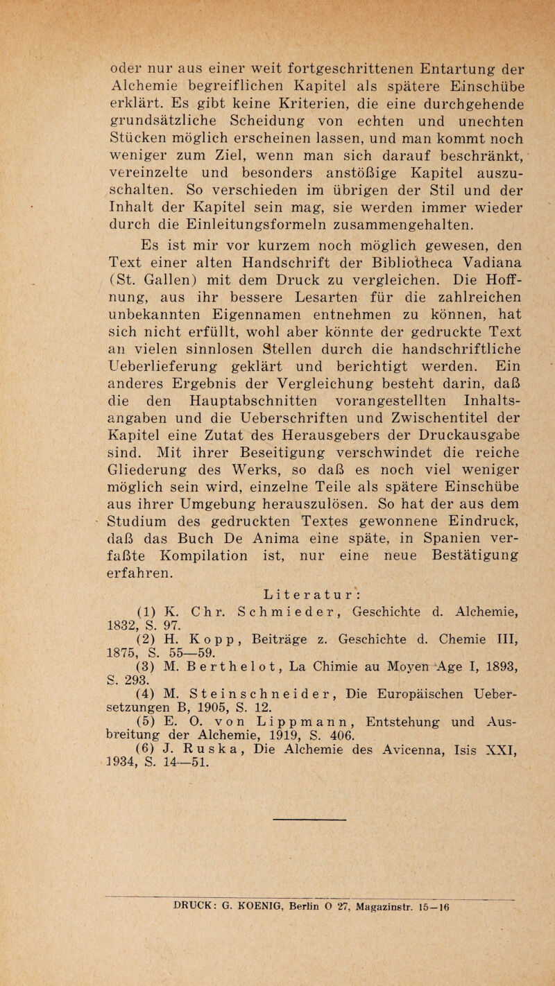 Oder nur aus einer weit fortgeschrittenen Entartung der Alchemie begreiflichen Kapitel als spàtere Einschübe erklârt. Es gibt keine Kriterien, die eine durchgehende grundsàtzliche Scheidung von echten und unechten Stücken moglich erscheinen lassen, und man kommt noch weniger zum Ziel, wenn man sich darauf beschrànkt, vereinzelte und besonders anstoBige Kapitel auszu- schalten. So verschieden im übrigen der Stil und der Inhalt der Kapitel sein mag, sie werden immer wieder durch die Einleitungsformeln zusammengehalten. Es ist mir vor kurzem noch moglich gewesen, den Text einer alten Handschrift der Bibliotheca Vadiana (St. Galien) mit dem Druck zu vergleichen. Die Hoff- nung, aus ihr bessere Lesarten für die zahlreichen unbekannten Eigennamen entnehmen zu konnen, hat sich nicht erfüllt, wohl aber konnte der gedruckte Text an vielen sinnlosen Stellen durch die handschriftliche Ueberlieferung geklart und berichtigt werden. Ein anderes Ergebnis der Vergleichung besteht darin, daB die den Hauptabschnitten vorangestellten Inhalts- angaben und die Ueberschriften und Zwischentitel der Kapitel eine Zutat des Herausgebers der Druckausgabe sind. Mit ihrer Beseitigung verschwindet die reiche Gliederung des Werks, so daB es noch viel weniger moglich sein wird, einzelne Teile als spàtere Einschübe aus ihrer Umgebung herauszulôsen. So hat der aus dem Studium des gedruckten Textes gewonnene Eindruck, daB das Buch De Anima eine spâte, in Spanien ver- faBte Kompilation ist, nur eine neue Bestàtigung erfahren. Literatur: (1) K. Chr. Schmieder, Geschichte d. Alchemie, 1832, S. 97. (2) H. Kopp, Beitràge z. Geschichte d. Chemie III, 1875, S. 55—59. (3) M. Berthelet,, La Chimie au Moyen'^Age I, 1893, S. 293. (4) M. Steinschneider, Die Europàischen Ueber- setzungen B, 1905, S. 12. (5) E. O. von Lippmann, Entstehung und Aus- breitung der Alchemie, 1919, S. 406. (6) J. Ruska, Die Alchemie des Avicenna, Isis XXI, 1934, S. 14—51. DRUCK: G. KOENIG, Berlin O 27, Magazinstr. 15—16