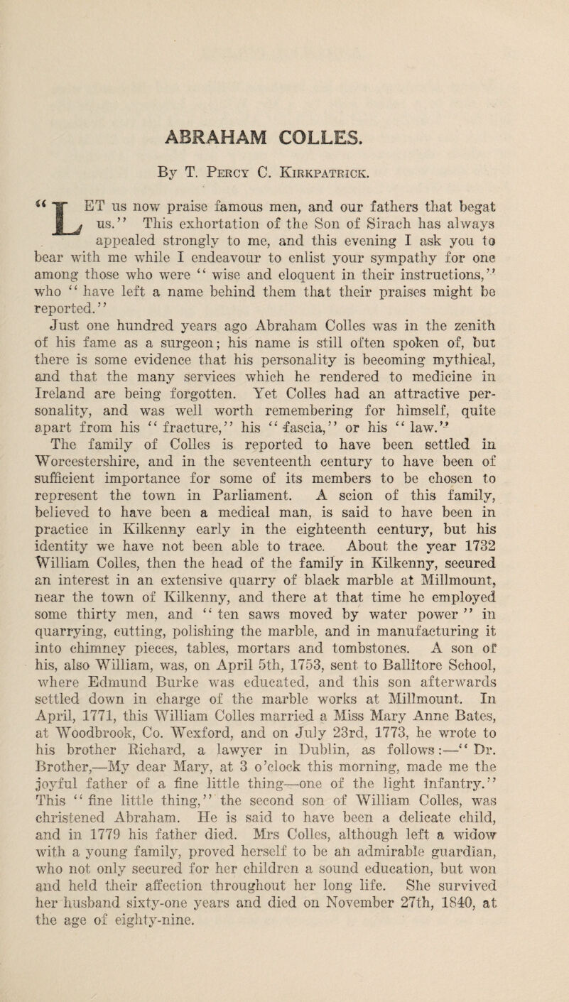 By T. Percy C. Kirkpatrick. ^ ET us now praise famous men, and our fathers that begat I j us.’’ This exhortation of the Son of Sirach has always appealed strongly to me, and this evening I ask you to bear with me while I endeavour to enlist your sympathy for one among those who were wise and eloquent in their instructions,” who have left a name behind them that their praises might be reported. ’ ’ Just one hundred years ago Abraham Colies was in the zenith of his fame as a surgeon; his name is still often spoken of, but there is some evidence that his personality is becoming mythical, and that the many services which he rendered to medicine in Ireland are being forgotten. Yet Colles had an attractive per¬ sonality, and was well worth remembering for himself, quite apart from his ‘ ^ fracture, ’ ’ his ^ ^ fascia, ’ ’ or his ‘ ‘ law. The family of Colles is reported to have been settled in Worcestershire, and in the seventeenth century to have been of sufficient importance for some of its members to be chosen to represent the town in Parliament. A scion of this family, believed to have been a medical man, is said to have been in practice in Kilkenny early in the eighteenth century, but his identity we have not been able to trace. About the year 1732 William Colles, then the head of the family in Kilkenny, secured an interest in an extensive quarry of black marble at Millmountj near the town of Kilkenny, and there at that time he employed some thirty men, and ten saws moved by water power ” in quarrying, cutting, polishing the marble, and in manufacturing it into chimney pieces, tables, mortars and tombstones. A son of his, also William, was, on April 5th, 1753, sent to Ballitore School, where Edmund Burke was educated, and this son afterwards settled down in charge of the marble works at Millmount. In April, 1771, this William Colles married a Miss Mary Anne Bates, at Woodbrook, Co. Wexford, and on July 23rd, 1773, he wrote to his brother Richard, a lawyer in Dublin, as follows:—Dr. Brother,—My dear Mary, at 3 o’clock this morning, made me the joyful father of a fine little thing—one of the light Infantry.” This fine little thing,’’ the second son of William Colles, was christened Abraham. He is said to have been a delicate child, and in 1779 his father died. Mrs Colles, although left a widow with a young family, proved herself to be ati admirable guardian, wffio not only secured for her children a sound education, but won and held their affection throughout her long life. She survived her husband sixty-one years and died on November 27th, 1840, at the age of eighty-nine.