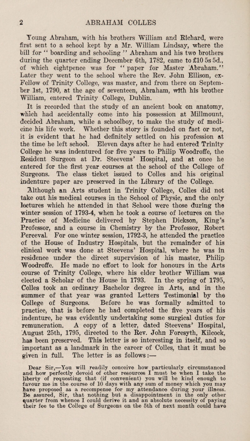 Young Abraham, with his brothers William and Eichard, were first sent to a school kept by a Mr. William Lindsay, where the bill for boarding and schooling Abraham and his two brothers during the quarter ending December 6th, 1782, came to £10 5s 5d., of which eightpence was for paper for Master Abraham. Later they went to the school where the Eev. John Ellison, ex- Fellow of Trinity College, was master, and from there on Septem¬ ber 1st, 1790, at the age of seventeen, Abraham, with his brother William, entered Trinity College, Dublin. It is recorded that the study of an ancient book on anatomy, which had accidentally come into his possession at Millmount, decided Abraham, while a schoolboy, to make the study of medi¬ cine his life work. Whether this story is founded on fact or not, it is evident that he had definitely settled on his profession at the time he left school. Eleven days after he had entered Trinity College he was indentured for five years to Philip Woodroffe, the Eesident Surgeon at Dr. Steevens^ Hospital, and at once he entered for the first year courses at the school of the College of Surgeons. The class ticket issued to Colies and his original indenture paper are preserved in the Library of the College. Although an Arts student in Trinity College, Colles did not take out his medical courses in the School of Physic, and the only lectures which he attended in that School were those during the winter session of 1793-4, when he took a course of lectures on the Practice of Medicine delivered by Stephen Dickson, King’s Professor, and a course in Chemistry by the Professor, Eobert Perceval. For one winter session, 1792-3, he attended the practice of the House of Industry Hospitals, but the remainder of his clinical work was done at Steevens’ Hospital, where he was in residence under the direct supervision of his master, Philip Woodroffe. He made no effort to look for honours in the Arts course of Trinity College, where his elder brother William was elected a Scholar of the House in 1793. In the spring of 1795, Colles took an ordinary Bachelor degree in Arts, and in the summer of that year was granted Letters Testimonial by the College of Surgeons. Before he was formally admitted to practice, that is before he had completed the five years of his indenture, he was evidently undertaking some surgical duties for remuneration. A copy of a letter, dated Steevens’ Hospital, August 25th, 1795, directed to the Eev. John Foresyth, Kilcock, has been preserved. This letter is so interesting in itself, and so important as a landmark in the career of Colles, that it must be given in full. The letter is as follows:— Dear Sir,—You will readily conceive how particularly circumstanced and how perfectly devoid of other resources I must be when I take the liberty of requesting that (if convenient) you will be kind enough to favour me in the course of 10 days with any sum of money which you may have proposed as a recompense for my attendance during your illness. Be assured, Sir, that nothing but a disappointment in the only other quarter from whence I could derive it and an absolute necessity of paying their fee to the College of Surgeons on the 5th of next month could have