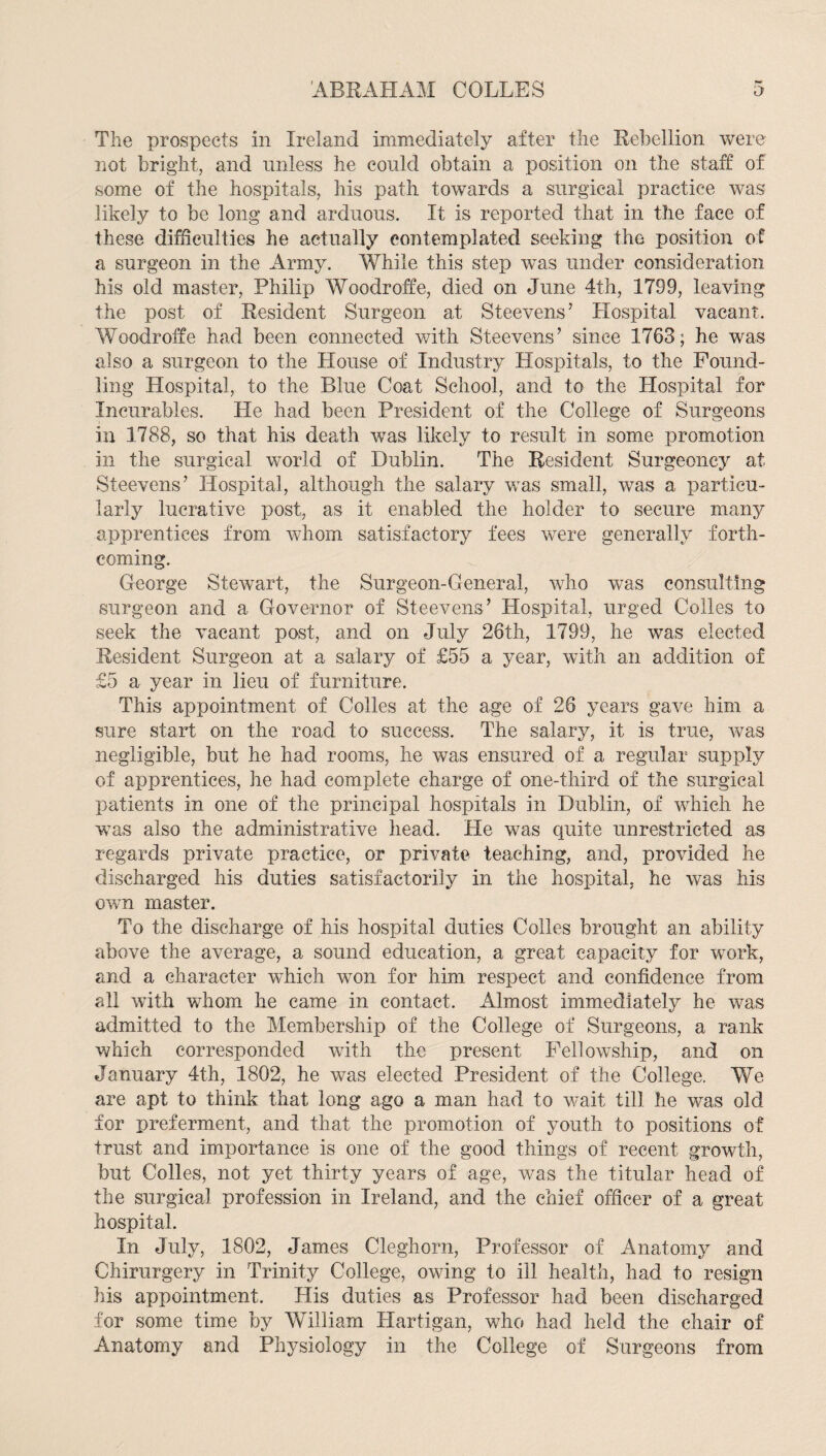 The prospects in Ireland immediately after the Rebellion were not bright, and unless he could obtain a position on the staff of some of the hospitals, his path towards a surgical practice was likely to be long and arduous. It is reported that in the face of these difficulties he actually contemplated seeking the position of a surgeon in the Army. While this step was under consideration his old master, Philip Woodroffe, died on June 4th, 1799, leaving the post of Resident Surgeon at Steevens’ Hospital vacant. Woodroffe had been connected with Steevens’ since 1763; he was also a surgeon to the House of Industry Hospitals, to the Found¬ ling Hospital, to the Blue Coat School, and to the Hospital for Incurables. He had been President of the College of Surgeons in 1788, so that his death was likely to result in some promotion in the surgical world of Dublin. The Resident Surgeoncy at Steevens’ Hospital, although the salary was small, was a particu¬ larly lucrative post, as it enabled the holder to secure many apprentices from whom satisfactory fees were generally forth¬ coming. George Stewart, the Surgeon-General, who was consulting surgeon and a Governor of Steevens’ Hospital, urged Colles to seek the vacant post, and on July 26th, 1799, he was elected Resident Surgeon at a salary of £55 a year, with an addition of £5 a year in lieu of furniture. This appointment of Colies at the age of 26 years gave him a sure start on the road to success. The salary, it is true, was negligible, but he had rooms, he was ensured of a regular supply of apprentices, he had complete charge of one-third of the surgical patients in one of the principal hospitals in Dublin, of which he was also the administrative head. He was quite unrestricted as regards private practice, or private teaching, and, provided he discharged his duties satisfactorily in the hospital, he was his own master. To the discharge of his hospital duties Colles brought an ability above the average, a sound education, a great capacity for work, and a character which won for him respect and confidence from all with whom he came in contact. Almost immediately he was admitted to the Membership of the College of Surgeons, a rank which corresponded with the present Fellowship, and on January 4th, 1802, he was elected President of the College. We are apt to think that long ago a man had to wait till he was old for preferment, and that the promotion of youth to positions of trust and importance is one of the good things of recent growth, but Colles, not yet thirty years of age, was the titular head of the surgical profession in Ireland, and the chief officer of a great hospital. In July, 1802, James Cleghorn, Professor of Anatomy and Chirurgery in Trinity College, owing to ill health, had to resign his appointment. His duties as Professor had been discharged for some time by William Hartigan, who had held the chair of Anatomy and Physiology in the College of Surgeons from