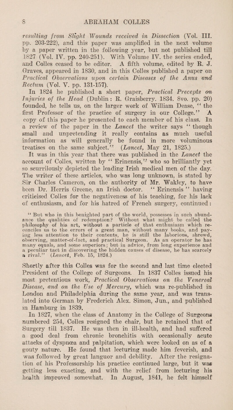 resulting from Slight Wounds received in Dissection (Vol. III. pp. 203-222), and this paper was amplified in the next volume by a paper written in the following year, but not published till 1827 (Vol. IV. pp. 240-251). With Volume IV. the series ended, and Colles ceased to be editor. A fifth volume, edited by R. J. Graves, appeared in 1830, and in this Colles published a paper on Practical Observations upon certain Diseases of the Anus and Rectum (Vol. V. pp. 131-157). In 1824 he published a short paper. Practical Precepts on Injuries of the Head (Dublin : R. Graisberry. 1834. 8vo. pp. 20) founded, he tells us, on the larger work of William Dease, “ the first Professor of the practice of surgery in our College.’’ A copy of this paper he presented to each member of his class. In a review of the paper in the Lancet the writer says ‘‘ though small and unpretending it really contains as much useful information as will generally be found in more voluminous treatises on the same subject.” {Lancet, May 21, 1825.) It was in this year that there was published in the Jjancet the account of Colles, written by Erinensis,’■■’ who so brilliantly yet so scurrilously depicted the leading Irish medical men of the day. The writer of these articles, who was long unknown, is stated by Sir Charles Cameron, on the authority of Mr. Wakley, to have been Dr. Herris Greene, an Irish doctor. “ Erinensis ” having criticised Colles for the negativeness of his teaching, for his lack of enthusiasm, and for his hatred of French surgery, continued : “ But who in this benighted part of the world, possesses in such abund¬ ance the qualities of redemption .P Without what might be called the philosophy of his art, without a particle of that enthusiasm which re¬ conciles us to the errors of a great man, without many books, and pay¬ ing less attention to their contents, he is still the laborious, shrewd, observing, matter-of-fact, and practical Surgeon. As an operator he has many equals, and some superiors; but in advice, from long experience and a peculiar tact in discovering the hidden causes of disease, he has scarcely a rival.” {Lancet, Feb. 15, 1824.) Shortly after this Colles was for the second and last time elected President of the College of Surgeons. In 1837 Colles issued his most pretentious work. Practical Observations on the Venereal Disease, and on the Use of Mercury, which was re-published in London and Philadelphia during the same year, and was trans¬ lated into German by Frederich Alex. Simon, Jun., and published in Hamburg in 1839. In 1827, when the class of Anatomy in the College of Surgeons numbered 254, Colies resigned the chair, but he retained that of Surgery till 1837. He was then in ill-health, and had suffered a good deal from chronic bronchitis with occasionally acute attacks of dyspnoea and palpitation, which were looked on as of a gouty nature. He found that lecturing made him feverish, and was followed by great languor and debility. After the resigna¬ tion of his Professorship his practice continued large, but it was getting less exacting, and with the relief from lecturing his health improved somewhat. In August, 1841, he felt himself