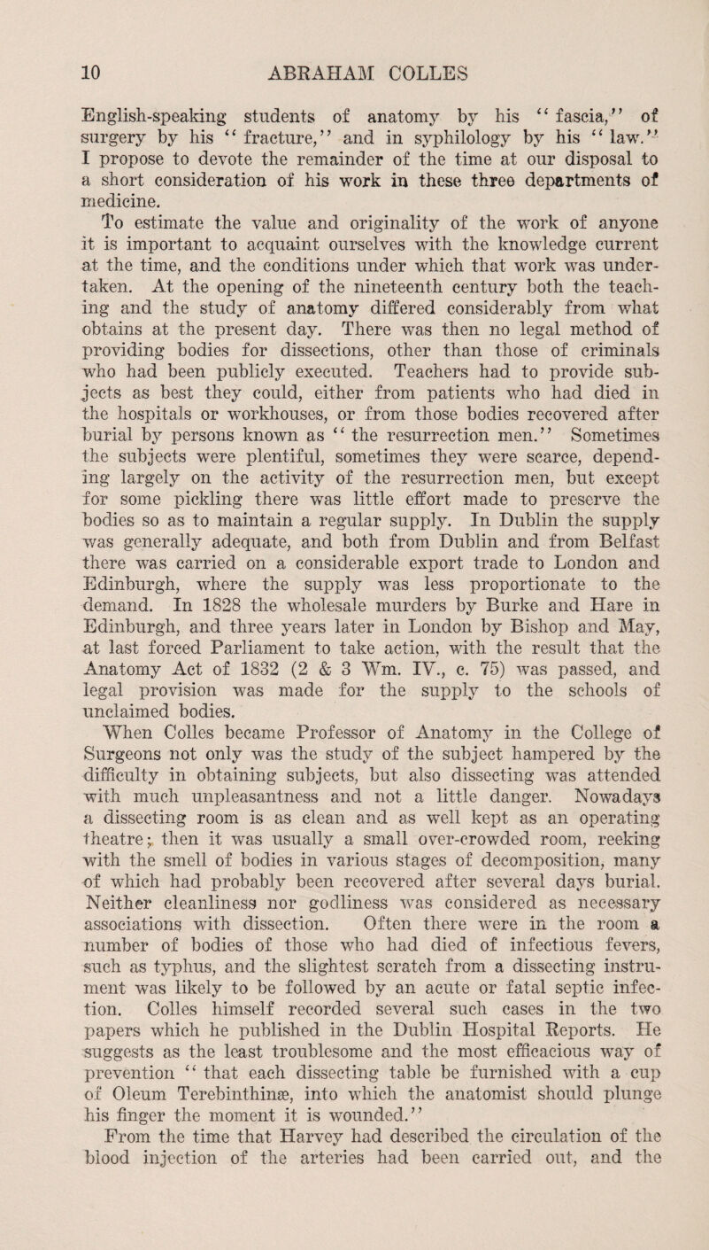 English-speaking students of anatomy by his fascia,’’ of surgery by his fracture,” and in syphilology by his “ law.’- I propose to devote the remainder of the time at our disposal to a short consideration of his work in these three departments of medicine. To estimate the value and originality of the work of anyone it is important to acquaint ourselves with the knowledge current at the time, and the conditions under which that work was under¬ taken. At the opening of the nineteenth century both the teach¬ ing and the study of anatomy diEered considerably from what obtains at the present day. There was then no legal method of providing bodies for dissections, other than those of criminals who had been publicly executed. Teachers had to provide sub¬ jects as best they could, either from patients who had died in the hospitals or workhouses, or from those bodies recovered after burial by persons known as the resurrection men.” Sometimes the subjects were plentiful, sometimes they were scarce, depend¬ ing largely on the activity of the resurrection men, but except for some pickling there was little effort made to preserve the bodies so as to maintain a regular supply. In Dublin the supply was generally adequate, and both from Dublin and from Belfast there was carried on a considerable export trade to London and Edinburgh, where the supply was less proportionate to the demand. In 1828 the wholesale murders by Burke and Hare in Edinburgh, and three years later in London by Bishop and May, at last forced Parliament to take action, with the result that the Anatomy Act of 1832 (2 & 3 Wm. IV., c. 75) was passed, and legal provision was made for the supply to the schools of unclaimed bodies. When Colies became Professor of Anatomy in the College of Surgeons not only was the study of the subject hampered by the difficulty in obtaining subjects, but also dissecting was attended with much unpleasantness and not a little danger. Nowadays a dissecting room is as clean and as well kept as an operating theatre; then it was usually a small over-crowded room, reeking with the smell of bodies in various stages of decomposition, many of which had probably been recovered after several days burial. Neither cleanliness nor godliness was considered as necessary associations with dissection. Often there were in the room a number of bodies of those who had died of infectious fevers, such as typhus, and the slightest scratch from a dissecting instru¬ ment was likely to be followed by an acute or fatal septic infec¬ tion. Colles himself recorded several such cases in the two papers which he published in the Dublin Hospital Reports. He suggests as the least troublesome and the most efficacious way of prevention ‘‘ that each dissecting table be furnished with a cup of Oleum Terebinthinse, into which the anatomist should plunge his finger the moment it is wounded.” From the time that Harvey had described the circulation of the blood injection of the arteries had been carried out, and the