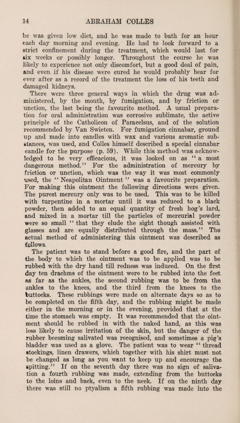 lie was given low diet, and lie was made to bath for an hour each day morning and evening. He had to look forward to a strict confinement during the treatment, which would last for six wrecks or possibly longer. Throughout the course he was likely to experience not only discomfort, but a good deal of pain, and even if his disease were cured he would probably bear for ever after as a record of the treatment the loss of his teeth and damaged kidneys. There were three general ways in which the drug was ad¬ ministered, by the mouth, by fumigation, and by friction or unction, the last being the favourite method. A usual prepara¬ tion for oral administration was corrosive sublimate, the active principle of the Catholicon of Paracelsus, and of the solution recommended by Van Swieten. For fumigation cinnabar, ground up and made into candles with wax and various aromatic sub¬ stances, was used, and Codes himself described a special cinnabar candle for the purpose (p. 59). While this method was acknow¬ ledged to be very efficacious, it was looked on as ‘‘a most dangerous method.” For the administration of mercury by friction or unction, which was the way it was most commonly used, the “Neapolitan Ointmentwas a favourite preparation. For making this ointment the following directions were given. The purest mercury only was to be used. This was to be killed with turpentine in a mortar until it was reduced to a black powder, then added to an equal quantity of fresh hog’s lard, and mixed in a mortar till the particles of mercurial powder were so small “ that they elude the sight though assisted with glasses and are equally distributed through the mass.” The actual method of administering this ointment was described as followa The patient was to stand before a good fire, and the part of the body to wffiich the ointment was to be applied was to be rubbed with the dry hand till redness was induced. On the first day ten drachms of the ointment were to be rubbed into the feet as far as the ankles, the second rubbing was to be from the ankles to the knees, and the third from the knees to the buttocks. These rubbings were made on alternate days so as to be completed on the fifth day, and the rubbing might be made either in the morning or in the evening, provided that at the time the stomach was empty. It was recommended that the oint¬ ment should be rubbed in with the naked hand, as this was less likely to cause irritation of the skin, but the danger of the rubber becoming salivated was recognised, and sometimes a pig’s bladder was used as a glove. The patient was to wear “ thread stockings, linen drawers, which together with his shirt must not be changed as long as you want to keep up and encourage the spitting.” If on the seventh day there was no sign of saliva¬ tion a fourth rubbing was made, extending from the buttocks to the loins and back, even to the neck. If on the ninth day there was still no ptyalism a fifth rubbing was made into the