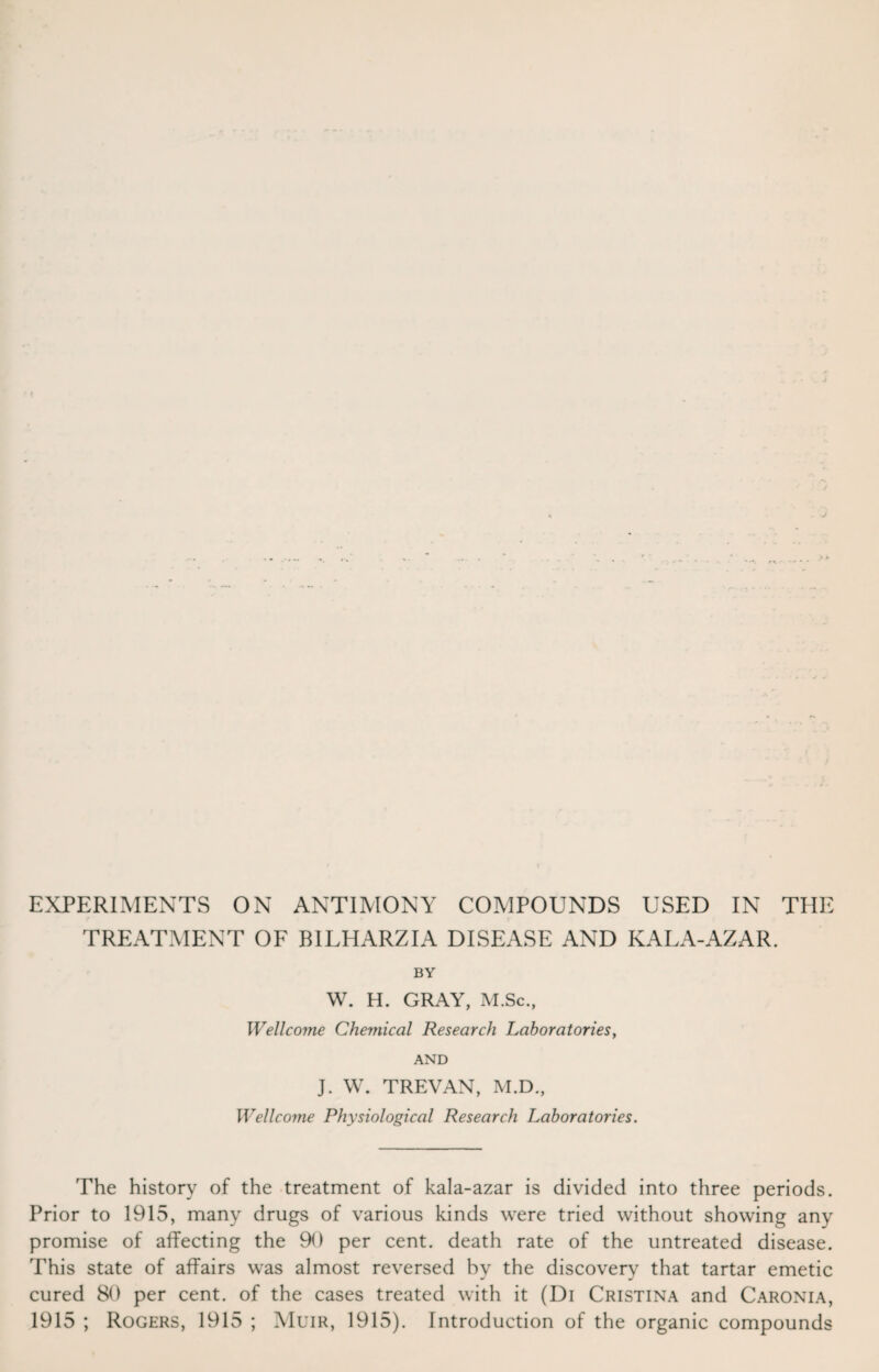 TREATMENT OF BILHARZIA DISEASE AND KALA-AZAR. BY W. H. GRAY, M.Sc., Wellcome Chemical Research Laboratories, AND J. W. TREVAN, M.D., Wellcome Physiological Research Laboratories. The history of the treatment of kala-azar is divided into three periods. Prior to 1915, many drugs of various kinds were tried without showing any promise of affecting the 90 per cent, death rate of the untreated disease. This state of affairs was almost reversed by the discovery that tartar emetic cured 80 per cent, of the cases treated with it (Di Cristina and Caronia, 1915 ; Rogers, 1915 ; Muir, 1915). Introduction of the organic compounds