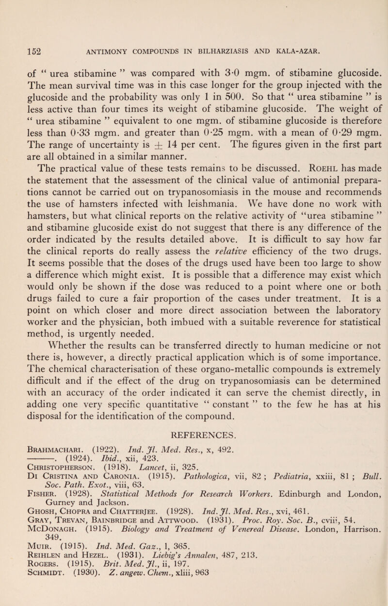 of “ urea stibamine ” was compared with 3-0 mgm. of stibamine glucoside. The mean survival time was in this case longer for the group injected with the glucoside and the probability was only 1 in 500. So that “ urea stibamine ” is less active than four times its weight of stibamine glucoside. The weight of “ urea stibamine ” equivalent to one mgm. of stibamine glucoside is therefore less than 0-33 mgm. and greater than 0-25 mgm. with a mean of 0-29 mgm. The range of uncertainty is i 14 per cent. The figures given in the first part are all obtained in a similar manner. The practical value of these tests remains to be discussed. Roehl has made the statement that the assessment of the clinical value of antimonial prepara¬ tions cannot be carried out on trypanosomiasis in the mouse and recommends the use of hamsters infected with leishmania. We have done no work with hamsters, but what clinical reports on the relative activity of “urea stibamine ” and stibamine glucoside exist do not suggest that there is any difference of the order indicated by the results detailed above. It is difficult to say how far the clinical reports do really assess the relative efficiency of the two drugs. It seems possible that the doses of the drugs used have been too large to show a difference which might exist. It is possible that a difference may exist which would only be shown if the dose was reduced to a point where one or both drugs failed to cure a fair proportion of the cases under treatment. It is a point on which closer and more direct association between the laboratory worker and the physician, both imbued with a suitable reverence for statistical method, is urgently needed. Whether the results can be transferred directly to human medicine or not there is, however, a directly practical application which is of some importance. The chemical characterisation of these organo-metallic compounds is extremely difficult and if the effect of the drug on trypanosomiasis can be determined with an accuracy of the order indicated it can serve the chemist directly, in adding one very specific quantitative “ constant ” to the few he has at his disposal for the identification of the compound. REFERENCES. Brahmachari. (1922). Ind. jfl. Med. Res., x, 492. -. (1924). Ibid., xii, 423. Christopherson. (1918). Lancet, ii, 325. Di Cristina and Caronia. (1915). Pathologica, vii, 82 ; Pediatria, xxiii, 81 ; Bull. Soc. Path. Exot., viii, 63. Fisher. (1928). Statistical Methods for Research Workers. Edinburgh and London, Gurney and Jackson. Ghosh, Chopra and Chatterjee. (1928). Ind. Jl. Med. Res., xxi, 461. Gray, Trevan, Bainbridge and Attwood. (1931). Proc. Roy. Soc. B., cviii, 54. McDonagh. (1915). Biology and Treatment of Venereal Disease. London, Harrison. 349. Muir. (1915). Ind. Med. Gaz., 1, 365. Reihlen and Hezel. (1931). Liebig's Atinalen, 487, 213. Rogers. (1915). Brit. Med. Jl., ii, 197. Schmidt. (1930). Z. angezv. Chem., xliii, 963