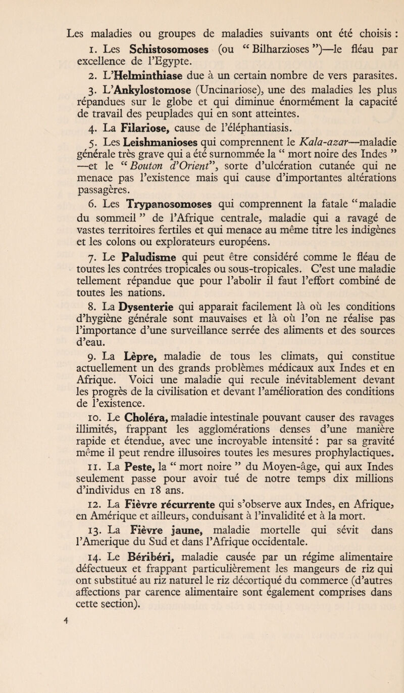 Les maladies ou groupes de maladies suivants ont été choisis : 1. Les Schistosomoses (ou cc Bilharzioses ”)—le fléau par excellence de l’Egypte. 2. L’Helminthiase due à un certain nombre de vers parasites. 3. L’Ankylostomose (Uncinariose), une des maladies les plus répandues sur le globe et qui diminue énormément la capacité de travail des peuplades qui en sont atteintes. 4. La Filariose, cause de l’éléphantiasis. 5. Les Leishmanioses qui comprennent le Kala-azar—maladie générale très grave qui a été surnommée la “ mort noire des Indes ” —et le cc Bouton d’Orienf\ sorte d’ulcération cutanée qui ne menace pas l’existence mais qui cause d’importantes altérations passagères. 6. Les Trypanosomoses qui comprennent la fatale “maladie du sommeil ” de l’Afrique centrale, maladie qui a ravagé de vastes territoires fertiles et qui menace au même titre les indigènes et les colons ou explorateurs européens. 7. Le Paludisme qui peut être considéré comme le fléau de toutes les contrées tropicales ou sous-tropicales. C’est une maladie tellement répandue que pour l’abolir il faut l’effort combiné de toutes les nations. 8. La Dysenterie qui apparait facilement là où les conditions d’hygiène générale sont mauvaises et là où l’on ne réalise pas l’importance d’une surveillance serrée des aliments et des sources d’eau. 9. La Lèpre, maladie de tous les climats, qui constitue actuellement un des grands problèmes médicaux aux Indes et en Afrique. Voici une maladie qui recule inévitablement devant les progrès de la civilisation et devant l’amélioration des conditions de l’existence. 10. Le Choléra, maladie intestinale pouvant causer des ravages illimités, frappant les agglomérations denses d’une manière rapide et étendue, avec une incroyable intensité : par sa gravité même il peut rendre illusoires toutes les mesures prophylactiques. 11. La Peste, la “ mort noire ” du Moyen-âge, qui aux Indes seulement passe pour avoir tué de notre temps dix millions d’individus en 18 ans. 12. La Fièvre récurrente qui s’observe aux Indes, en Afrique^ en Amérique et ailleurs, conduisant à l’invalidité et à la mort. 13. La Fièvre jaune, maladie mortelle qui sévit dans l’Amerique du Sud et dans l’Afrique occidentale. 14. Le Béribéri, maladie causée par un régime alimentaire défectueux et frappant particulièrement les mangeurs de riz qui ont substitué au riz naturel le riz décortiqué du commerce (d’autres affections par carence alimentaire sont également comprises dans cette section).