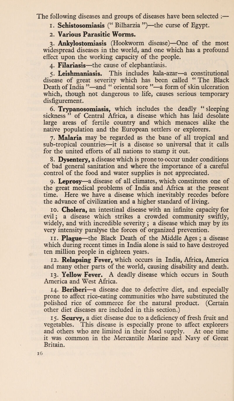 The following diseases and groups of diseases hâve been selected :— 1. Schistosomiasis (“ Bilharzia ”)—the curse of Egypt. 2. Varions Parasitic Worms. 3. Ankylostomiasss (Hookworm disease)—One of the most widespread diseases in the world, and one which has a profound effect upon the working capacity of the people. 4. Filariasîs—the cause of elephantiasis. 5. Leishmaniasis. This includes kala-azar—a constitutional disease of great severity which has been called “ The Black Death of India ”—and “ oriental sore ”—a form of skin ulcération which, though not dangerous to life, causes serious temporary disfigurement. 6. Trypanosomiasis, which includes the deadly “ sleeping sickness ” of Central Africa, a disease which has laid desolate large areas of fertile country and which menaces alike the native population and the European settlers or explorers. 7. Malaria may be regarded as the bane of ail tropical and sub-tropical countries—it is a disease so universal that it calls for the United efforts of ail nations to stamp it out. 8. Dysenîery, a disease which is prone to occur under conditions of bad general sanitation and where the importance of a careful control of the food and water supplies is not appreciated. 9. Leprosy—a disease of ail climates, which constitutes one of the great medical problems of India and Africa at the présent time. Here we hâve a disease which inevitably recedes before the advance of civilization and a higher standard of living. 10. Choiera, an intestinal disease with an infinité capacity for evil; a disease which strikes a crowded community swiftly, widely, and with incredible severity ; a disease which may by its very intensity paralyse the forces of organized prévention. 11. Plague—the Black Death of the Middle Ages ; a disease which during recent times in India alone is said to hâve destroyed ten million people in eighteen years. 12. Relapsing Fever, which occurs in India, Africa, America and many other parts of the world, causing disability and death. 13. Yellow Fever. A deadly disease which occurs in South America and West Africa. 14. Béribéri—a disease due to defective diet, and especially prone to affect rice-eating communities who hâve substituted the polished rice of commerce for the natural product. (Certain other diet diseases are included in this section.) 15. Scurvy, a diet disease due to a deficiency of fresh fruit and vegetables. This disease is especially prone to affect explorers and others who are limited in their food supply. At one time it was common in the Mercantile Marine and Navy of Great Britain.