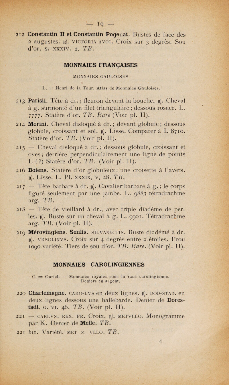 212 Constantin II et Constantin Pogenat. Bustes de face des 2 augustes. r). Victoria avgg. Croix sur 3 degrés. Sou d’or. s. xxxiv. 2. TB. MONNAIES FRANÇAISES MONNAIES GAULOISES ». . 1 L. — Henri de la Tour. Atlas de Monnaies Gauloises. 213 Parisii. Tête à dr. ; fleuron devant la bouche, r). Cheval à g. surmonté d’un filet triangulaire; dessous rosace. L. 7777. Statère d’or. TB. Rare (Voir pl. II). 214 Morini. Cheval disloqué à dr. ; devant globule; dessous globule, croissant et sol. rJ. Lisse. Comparer à L 8710. Statère d’or. TB. (Voir pl. II). 215 — Cheval disloqué à dr. ; dessous globule, croissant et oves ; derrière perpendiculairement une ligne de points L (?) Statère d’or. TB. (Voir pl. II). 216 Boiens. Statère d’or globuleux; une croisette à l’avers. rJ. Lisse. L. Pl. xxxix, v, 28. TB. 217 — Tête barbare à dr. rJ. Cavalier barbare à g. ; le corps figuré seulement par une jambe. L. 9883 tétradrachme arg. TB. 218 — Tête de vieillard à dr., avec triple diadème de per¬ les. rJ. Buste sur un cheval à g. L. 9901. Tétradrachme arg. TB. (Voir pl. II). 219 Mérovingiens. Sentis, .silvanectis. Buste diadème à dr. r). vrsolinvs. Croix sur 4 degrés entre 2 étoiles. Prou 1090 variété. Tiers de sou d’or. TB. Rare. (Voir pl. II). MONNAIES CAROLINGIENNES G = Gariel. — Monnaies royales sous la race carolingienne. Deniers en argent. 220 Charlemagne, caro-lvs en deux lignes. rJ. dou-stad. en deux lignes dessous une hallebarde. Denier de Dores- tadt. g. vi. 46. TB. (Voir pl. II). 221 — carlvs. rex. fr. Croix. rJ. metvllo. Monogramme par K. Denier de Melle. TB. 221 bis. Variété, met x vllo. TB. 4