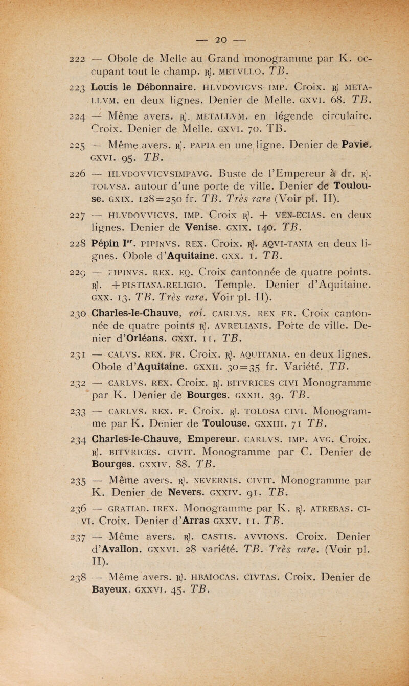 222 — Obole de Melle au Grand monogramme par K. oc¬ cupant tout le champ. rJ. metvllo. TB. 223 Louis le Débonnaire, hlvdovicvs imp. Croix, r] meta- llvm. en deux lignes. Denier de Melle, gxvi. 68. TB. 1 g 224 — Même avers, r). metallvm. en légende circulaire. Croix. Denier de Melle, gxvi. 70. TB. 225 — Même avers. rJ. papia en une ligne. Denier de Pavie. gxvi. 95. TB. 226 — hlvdovvicvsimpavg. Buste de l’Empereur à dr. rJ. tolvsa. autour d’une porte de ville. Denier de Toulou¬ se. gxix. 128 = 250 fr. TB. Très rare (Voir pi. II). 227 — hlvdovvicvs. imp. Croix rJ. + VEN-EciAS. en deux lignes. Denier de Venise, gxix. 140. TB. 228 Pépin Ier. pipinvs. rex. Croix. rJ. aqvi-tania en deux li¬ gnes. Obole d’Aquitaine, gxx. i. TB. 229 — pipinvs. rex. eq. Croix cantonnée de quatre points. rJ. +pistiana.religio. Temple. Denier d’Aquitaine. gxx. 13. TB. Très rare. Voir pl. II). 230 Charles-le-Chauve, roi. carlv.s. rex fr. Croix canton¬ née de quatre points r). avrelianis. Porte de ville. De¬ nier d’Orléans, gxxï. ii. TB. 231 — calvs. rex. fr. Croix. rJ. aquitania. en deux lignes. Obole d’Aquitaine, gxxii. 30 = 35 fr. Variété. TB. 232 — carlvs. rex. Croix. r]. bitvrices civi Monogramme par K. Denier de Bourges, gxxii. 39. TB. 233 — carlvs. rex. F. Croix. r). tolosa civi. Monogram¬ me par K. Denier de Toulouse, gxxiii. 71 TB. 234 Charles-le-Chauve, Empereur, carlvs. imp. avg. Croix. r). bitvrices. civit. Monogramme par C. Denier de Bourges, gxxïv. 88. TB. 235 — Même avers. rJ. nevernis. civit. Monogramme par K. Denier de Nevers. gxxïv. 91. TB. 236 — gratiad. IREX. Monogramme par K. r]. atrebas. ci- vi. Croix. Denier d’Arras gxxv. 11. TB. 237 — Même avers. rJ. castis. avvions. Croix. Denier d’Avallon. gxxvi. 28 variété. TB. Très rare. (Voir pl. H). 238 — Même avers. rJ. hbaiocas. civtas. Croix. Denier de Bayeux. gxxvi. 45. TB.